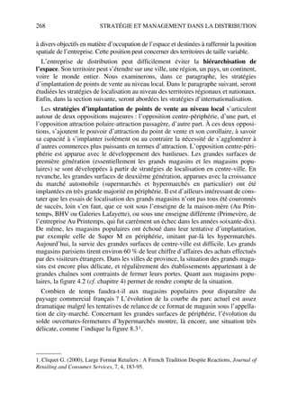 268 STRATÉGIE ET MANAGEMENT DANS LA DISTRIBUTION
à divers objectifs en matière d’occupation de l’espace et destinées à raffermir la position
spatiale de l’entreprise. Cette position peut concerner des territoires de taille variable.
L’entreprise de distribution peut difficilement éviter la hiérarchisation de
l’espace. Son territoire peut s’étendre sur une ville, une région, un pays, un continent,
voire le monde entier. Nous examinerons, dans ce paragraphe, les stratégies
d’implantation de points de vente au niveau local. Dans le paragraphe suivant, seront
étudiées les stratégies de localisation au niveau des territoires régionaux et nationaux.
Enfin, dans la section suivante, seront abordées les stratégies d’internationalisation.
Les stratégies d’implantation de points de vente au niveau local s’articulent
autour de deux oppositions majeures : l’opposition centre-périphérie, d’une part, et
l’opposition attraction polaire-attraction passagère, d’autre part. À ces deux opposi-
tions, s’ajoutent le pouvoir d’attraction du point de vente et son corollaire, à savoir
sa capacité à s’implanter isolément ou au contraire la nécessité de s’agglomérer à
d’autres commerces plus puissants en termes d’attraction. L’opposition centre-péri-
phérie est apparue avec le développement des banlieues. Les grandes surfaces de
première génération (essentiellement les grands magasins et les magasins popu-
laires) se sont développées à partir de stratégies de localisation en centre-ville. En
revanche, les grandes surfaces de deuxième génération, apparues avec la croissance
du marché automobile (supermarchés et hypermarchés en particulier) ont été
implantées en très grande majorité en périphérie. Il est d’ailleurs intéressant de cons-
tater que les essais de localisation des grands magasins n’ont pas tous été couronnés
de succès, loin s’en faut, que ce soit sous l’enseigne de la maison-mère (Au Prin-
temps, BHV ou Galeries Lafayette), ou sous une enseigne différente (Primevère, de
l’entreprise Au Printemps, qui fut carrément un échec dans les années soixante-dix).
De même, les magasins populaires ont échoué dans leur tentative d’implantation,
par exemple celle de Super M en périphérie, imitant par-là les hypermarchés.
Aujourd’hui, la survie des grandes surfaces de centre-ville est difficile. Les grands
magasins parisiens tirent environ 60 % de leur chiffre d’affaires des achats effectués
par des visiteurs étrangers. Dans les villes de province, la situation des grands maga-
sins est encore plus délicate, et régulièrement des établissements appartenant à de
grandes chaînes sont contraints de fermer leurs portes. Quant aux magasins popu-
laires, la figure 4.2 (cf. chapitre 4) permet de rendre compte de la situation.
Combien de temps faudra-t-il aux magasins populaires pour disparaître du
paysage commercial français ? L’évolution de la courbe du parc actuel est assez
dramatique malgré les tentatives de relance de ce format de magasin sous l’appella-
tion de city-marché. Concernant les grandes surfaces de périphérie, l’évolution du
solde ouvertures-fermetures d’hypermarchés montre, là encore, une situation très
délicate, comme l’indique la figure 8.31.
1. Cliquet G. (2000), Large Format Retailers : A French Tradition Despite Reactions, Journal of
Retailing and Consumer Services, 7, 4, 183-95.
50672_ManDist_p255p286_MM Page 268 Jeudi, 24. août 2006 5:27 17
 