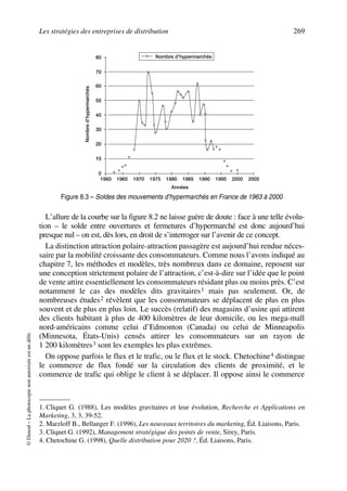 Les stratégies des entreprises de distribution 269
©Dunod–Laphotocopienonautoriséeestundélit.
L’allure de la courbe sur la figure 8.2 ne laisse guère de doute : face à une telle évolu-
tion – le solde entre ouvertures et fermetures d’hypermarché est donc aujourd’hui
presque nul – on est, dès lors, en droit de s’interroger sur l’avenir de ce concept.
La distinction attraction polaire-attraction passagère est aujourd’hui rendue néces-
saire par la mobilité croissante des consommateurs. Comme nous l’avons indiqué au
chapitre 7, les méthodes et modèles, très nombreux dans ce domaine, reposent sur
une conception strictement polaire de l’attraction, c’est-à-dire sur l’idée que le point
de vente attire essentiellement les consommateurs résidant plus ou moins près. C’est
notamment le cas des modèles dits gravitaires1 mais pas seulement. Or, de
nombreuses études2 révèlent que les consommateurs se déplacent de plus en plus
souvent et de plus en plus loin. Le succès (relatif) des magasins d’usine qui attirent
des clients habitant à plus de 400 kilomètres de leur domicile, ou les mega-mall
nord-américains comme celui d’Edmonton (Canada) ou celui de Minneapolis
(Minnesota, États-Unis) censés attirer les consommateurs sur un rayon de
1 200 kilomètres3 sont les exemples les plus extrêmes.
On oppose parfois le flux et le trafic, ou le flux et le stock. Chetochine4 distingue
le commerce de flux fondé sur la circulation des clients de proximité, et le
commerce de trafic qui oblige le client à se déplacer. Il oppose ainsi le commerce
1. Cliquet G. (1988), Les modèles gravitaires et leur évolution, Recherche et Applications en
Marketing, 3, 3, 39-52.
2. Marzloff B., Bellanger F. (1996), Les nouveaux territoires du marketing, Éd. Liaisons, Paris.
3. Cliquet G. (1992), Management stratégique des points de vente, Sirey, Paris.
4. Chetochine G. (1998), Quelle distribution pour 2020 ?, Éd. Liaisons, Paris.
60
80
50
70
40
30
20
10
0
1960 1965 1970 1975 1980 1985 1990 1995 2000 2005
Années
Nombred’hypermarchés
Nombre d’hypermarchés
Figure 8.3 – Soldes des mouvements d’hypermarchés en France de 1963 à 2000
50672_ManDist_p255p286_MM Page 269 Jeudi, 24. août 2006 5:27 17
 