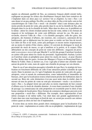 270 STRATÉGIE ET MANAGEMENT DANS LA DISTRIBUTION
anglais ou allemand, qualifié de flux, au commerce français plutôt orienté trafic,
expliquant au passage les échecs des distributeurs français dans leurs tentatives de
s’implanter dans ces deux pays (cf. section 3 de ce chapitre). Le mot « flux » est
sans doute ici un peu ambigu. En effet, ces deux idées de flux et de trafic sont en fait
caractéristiques de l’idée d’un « stock » de clientèle1 situé à une distance plus ou
moins proche du point de vente, plus proche dans le cas de la clientèle de flux, plus
éloignée dans le cas de la clientèle de trafic. Mais dans les deux cas, le problème est
le même : attirer les clients résidant autour du lieu de vente, même si les formats de
magasin et les techniques de vente sont différents suivant les cas. On peut, en
revanche, réserver l’idée de « flux » à la clientèle passagère, celle des gares, des
aéroports, des hommes d’affaires, des touristes, des commuters, autrement dit les
banlieusards, qui se déplacent tous les jours pour se rendre sur leur lieu de travail.
Les idées de flux et de stock, certes peu poétiques et encore moins respectueuses,
ont au moins le mérite d’être claires, même s’il convient de distinguer le stock de
proximité du stock de masse, ce qui n’améliore ni la poésie, ni le respect. Elles
débouchent sur des concepts de point de vente très différents : magasins de proxi-
mité (convenience stores) tels que Marché U ou Ed (du groupe Carrefour) localisés
en centre-ville pour attirer les stocks de proximité ; hypermarchés Auchan, Leclerc
ou Carrefour situés en périphérie pour attirer les stocks de masse ; et pour illustrer
les flux, Relais dans les gares, Avenue des Marques à Troyes ou Disneyland Paris à
Marne-la-Vallée. Dans ce dernier cas, il ne s’agit plus d’attirer une clientèle située
autour du point de vente, mais de capter une clientèle de passage sur son chemin.
Dans le cas d’une attraction passagère (clientèle de type flux), la stratégie de loca-
lisation est forcément différente de celle d’une attraction polaire (clientèle de type
stock). Dans le premier cas, il s’agit d’implanter des points de vente près des gares,
aéroports, voies et nœuds de communication, zones industrielles et immeubles de
bureaux, alors que la localisation restera relativement proche des habitations dans le
second cas. Bien sûr, cette distinction n’est pas aussi nette dans la réalité, dans la
mesure où tous les points de vente ne sont pas strictement « stocks » ou exclusive-
ment « flux ». La plupart tirent une part plus ou moins importante de leur courant
d’affaires avec le stock de clientèle alentour ; le reste étant constitué d’une clientèle
de passage. La connaissance de cette proportion est essentielle pour le choix d’une
bonne stratégie de localisation. Deux formats de commerce identiques peuvent avoir
une proportion « stock-flux » différente. Par exemple, deux supermarchés d’une
même enseigne et de même taille, l’un situé dans une grande agglomération et
l’autre dans une zone touristique en bord de mer, ne seront pas associés aux mêmes
critères quant au choix de leur site d’implantation.
Il existe donc au moins deux grands choix stratégiques pour la localisation d’un
point de vente : implantation en centre-ville ou en périphérie ; implantation de type
1. Cliquet G. (1997), L’attraction commerciale : fondement de la localisation différentielle,
Revue Belge de Géographie, 121, 57-70.
50672_ManDist_p255p286_MM Page 270 Jeudi, 24. août 2006 5:27 17
 