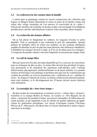 Les facteurs d’environnement de la distribution 19
©Dunod–Laphotocopienonautoriséeestundélit.
1.3 La redécouverte des racines dans la famille
L’attrait pour la généalogie comme les succès commerciaux des véhicules type
Espace ou Mégane Scénic démontrent le retour en grâce de la famille comme une
valeur sûre, refuge sécuritaire où l’on retrouve la convivialité de la « tribu »1.
Chacun des membres de la famille est de plus en plus souvent équipé d’un téléphone
portable pour concilier individualisme et plaisir à être ensemble, même éloignés.
1.4 La recherche des bonnes affaires
On se fait plaisir en fréquentant les soldeurs, les magasins d’usines et autres
dégriffés. Tout se marchande et pas seulement le prix des automobiles. Internet
propose de multiples offres de ventes aux enchères, ou des systèmes intelligents
capables de dénicher les prix les plus bas entre plusieurs sites référencés (shopboots).
L’infidélité aux marques devient la règle, et il en est de même pour les enseignes :
3,2 magasins de grandes surfaces sont ainsi fréquentés en moyenne par chaque client.
1.5 La soif de temps libre
Bien qu’ayant trois fois plus de temps disponible qu’il y a cent ans, les consomma-
teurs en réclament de plus en plus. Le temps libre devient lieu privilégié d’expres-
sion personnelle et de réalisation des aspirations individuelles, pour s’enrichir
affectivement, physiquement, intellectuellement ou de façon utilitaire. Les grandes
surfaces de bricolage et de jardinage en profitent ainsi que tous les commerçants qui
vendent des produits ou services permettant cette « réalisation de soi » pendant les
loisirs : les Espaces Culturels de Leclerc ou Nature et Découverte illustrent parfaite-
ment cette tendance, et le développement des 35 heures devrait encore renforcer
cette orientation.
1.6 La nostalgie du « bon vieux temps »
De plus en plus de consommateurs se tournent vers les « valeurs sûres » du passé :
Carrefour et sa marque Reflets de France, ou Leclerc et « Nos Régions ont du
talent », proposent des produits d’antan, aux process immuables, de fabrication arti-
sanale garantie, et qui rappellent à tous les articles de qualité supérieure qu’appré-
ciaient les générations précédentes. Les succès d’enseignes comme l’Occitane,
Oliviers & Co, Résonances, Du Bruit dans la Cuisine démontrent le même engoue-
ment pour la nostalgie.
1. Cova V. et Cova B. (2001), « Alternatives Marketing », Dunod, Paris.
50672_ManDist_p005p034_MM Page 19 Jeudi, 24. août 2006 5:00 17
 