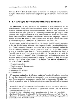 Les stratégies des entreprises de distribution 271
©Dunod–Laphotocopienonautoriséeestundélit.
stock ou de type flux. Il reste encore à examiner les stratégies d’implantation
multiple, autrement dit la localisation de plusieurs points de vente constituant une
chaîne.
2 Les stratégies de couverture territoriale des chaînes
La réticulation, ou mise en réseau, du commerce et de la distribution est un
phénomène déjà ancien. Peut-on considérer qu’il date de 1860 lorsque Félix Potin
ouvre sa deuxième épicerie boulevard Sébastopol à Paris1 ? Nous laisserons les
historiens trancher cette question. Il n’en reste pas moins vrai que, depuis, cette
évolution ne s’est pas démentie et revêt actuellement une importante croissante,
même dans des secteurs comme l’habillement2. Aujourd’hui, le groupe Carrefour
possède plus de 9 000 points de vente. Les magasins Wal-Mart forment une chaîne
ou un réseau de plus de 3 500 points de vente rien qu’aux États-Unis.
Peu de travaux ont été réalisés pour mieux comprendre les stratégies de couverture
territoriale des chaînes de points de vente. Pourtant, l’enjeu est aujourd’hui plané-
taire. Quand on sait que Wal-Mart n’a mis qu’une trentaine d’années à atteindre la
taille qu’on lui connaît aujourd’hui, personne ne peut affirmer qu’une telle aventure
ne peut se reproduire dans l’avenir. Quelques tentatives cependant ont abouti à
l’identification de stratégies de couverture spatiale. Si l’on reprend la typologie de
Davidson, Sweeney et Stampfl3, déjà développée dans la section 1 de ce chapitre, on
remarque qu’une des stratégies avancées concerne l’expansion, et donc des aspects
spatiaux très orientés vers la conquête des territoires. Cinq sous-stratégies explici-
tent la stratégie d’expansion :
– l’expansion contiguë ;
– l’établissement de têtes de pont ;
– l’effet de grappe ;
– la stratégie d’écrémage ;
– les acquisitions.
L’expansion contiguë ou stratégie de contagion4 consiste à implanter des points
de vente dans des aires de marché proches de celles où se trouvent les magasins exis-
tants. Toutes les chaînes régionales ont procédé ainsi. Le changement d’échelle, c’est-
à-dire le passage à un statut de chaîne nationale et, a fortiori, internationale, a contraint
1. Camborde P. (1997), L’installation de Félix Potin à Paris : le choix d’un métier, in La révolu-
tion commerciale en France : du Bon Marché à l’hypermarché, Marseille J. éd., coll. Mémoire
d’entreprises, Le Monde éd., Paris.
2. Seze (de) S. (2000), L’inexorable montée des chaînes, Points de Vente, 812, 7 juin, 20-22.
3. Davidson W. R., Sweeney D. J., Stampfl R. W. (1988), Retailing Management, 6th ed., Wiley, NY.
4. Laulajainen R. (1987), Spatial Strategies in Retailing, D. Reidel Publishing Company, Kluwer
Academic Publishers, Dordrecht Holland.
50672_ManDist_p255p286_MM Page 271 Jeudi, 24. août 2006 5:27 17
 