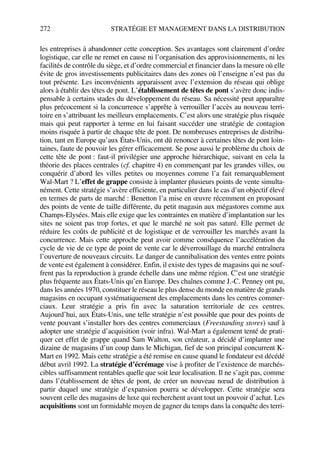 272 STRATÉGIE ET MANAGEMENT DANS LA DISTRIBUTION
les entreprises à abandonner cette conception. Ses avantages sont clairement d’ordre
logistique, car elle ne remet en cause ni l’organisation des approvisionnements, ni les
facilités de contrôle du siège, et d’ordre commercial et financier dans la mesure où elle
évite de gros investissements publicitaires dans des zones où l’enseigne n’est pas du
tout présente. Les inconvénients apparaissent avec l’extension du réseau qui oblige
alors à établir des têtes de pont. L’établissement de têtes de pont s’avère donc indis-
pensable à certains stades du développement du réseau. Sa nécessité peut apparaître
plus précocement si la concurrence s’apprête à verrouiller l’accès au nouveau terri-
toire en s’attribuant les meilleurs emplacements. C’est alors une stratégie plus risquée
mais qui peut rapporter à terme en lui faisant succéder une stratégie de contagion
moins risquée à partir de chaque tête de pont. De nombreuses entreprises de distribu-
tion, tant en Europe qu’aux États-Unis, ont dû renoncer à certaines têtes de pont loin-
taines, faute de pouvoir les gérer efficacement. Se pose aussi le problème du choix de
cette tête de pont : faut-il privilégier une approche hiérarchique, suivant en cela la
théorie des places centrales (cf. chapitre 4) en commençant par les grandes villes, ou
conquérir d’abord les villes petites ou moyennes comme l’a fait remarquablement
Wal-Mart ? L’effet de grappe consiste à implanter plusieurs points de vente simulta-
nément. Cette stratégie s’avère efficiente, en particulier dans le cas d’un objectif élevé
en termes de parts de marché : Benetton l’a mise en œuvre récemment en proposant
des points de vente de taille différente, du petit magasin aux mégastores comme aux
Champs-Elysées. Mais elle exige que les contraintes en matière d’implantation sur les
sites ne soient pas trop fortes, et que le marché ne soit pas saturé. Elle permet de
réduire les coûts de publicité et de logistique et de verrouiller les marchés avant la
concurrence. Mais cette approche peut avoir comme conséquence l’accélération du
cycle de vie de ce type de point de vente car le déverrouillage du marché entraînera
l’ouverture de nouveaux circuits. Le danger de cannibalisation des ventes entre points
de vente est également à considérer. Enfin, il existe des types de magasins qui ne souf-
frent pas la reproduction à grande échelle dans une même région. C’est une stratégie
plus fréquente aux États-Unis qu’en Europe. Des chaînes comme J.-C. Penney ont pu,
dans les années 1970, constituer le réseau le plus dense du monde en matière de grands
magasins en occupant systématiquement des emplacements dans les centres commer-
ciaux. Leur stratégie a pris fin avec la saturation territoriale de ces centres.
Aujourd’hui, aux États-Unis, une telle stratégie n’est possible que pour des points de
vente pouvant s’installer hors des centres commerciaux (Freestanding stores) sauf à
adopter une stratégie d’acquisition (voir infra). Wal-Mart a également tenté de prati-
quer cet effet de grappe quand Sam Walton, son créateur, a décidé d’implanter une
dizaine de magasins d’un coup dans le Michigan, fief de son principal concurrent K-
Mart en 1992. Mais cette stratégie a été remise en cause quand le fondateur est décédé
début avril 1992. La stratégie d’écrémage vise à profiter de l’existence de marchés-
cibles suffisamment rentables quelle que soit leur localisation. Il ne s’agit pas, comme
dans l’établissement de têtes de pont, de créer un nouveau nœud de distribution à
partir duquel une stratégie d’expansion pourra se développer. Cette stratégie sera
souvent celle des magasins de luxe qui recherchent avant tout un pouvoir d’achat. Les
acquisitions sont un formidable moyen de gagner du temps dans la conquête des terri-
50672_ManDist_p255p286_MM Page 272 Jeudi, 24. août 2006 5:27 17
 