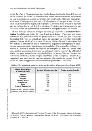 Les stratégies des entreprises de distribution 273
©Dunod–Laphotocopienonautoriséeestundélit.
toires. En effet, si l’évaluation des sites s’avère bonne, la clientèle étant déjà plus ou
moins fidélisée‚ les efforts de communication seront minimes et surtout aucun effort
ne sera nécessaire pour acquérir les terrains, puis construire les bâtiments. Seuls, éven-
tuellement, l’aménagement intérieur et le changement d’enseigne seront effectués.
Bien sûr, l’inconvénient majeur, si l’on excepte la nécessité d’une évaluation très sûre
des sites, réside dans le coût de telles opérations. C’est ainsi que Auchan a racheté aux
Docks de France les hypermarchés Mammouth et les supermarchés Atac en 1996.
On voit donc que toutes ces stratégies ne visent qu’à accroître la couverture terri-
toriale des chaînes de points de vente. L’enjeu est double : d’une part, une bonne
couverture doit permettre l’accès aux grands médias et, d’autre part, une couverture
homogène doit éviter les surcoûts en termes de logistique. La couverture territoriale
peut être évaluée à l’aide d’une mesure d’entropie relative. Bien qu’il soit aujourd’hui
très difficile d’implanter un nouvel hypermarché, on peut illustrer le propos en déter-
minant les couvertures territoriales des grandes chaînes d’hypermarchés en France. Le
tableau 8.1 fournit le nombre de magasins par entreprise au début de l’année 2000
ainsi que leur couverture du territoire mesurée par l’entropie relative1. Le tableau 8.1
révèle que, pour un nombre de magasins inférieur, le réseau Géant de Casino a une
couverture territoriale, chiffre compris entre 0 et 1 (voir l’exemple de l’encadré 8.2),
supérieure aux hypermarchés Auchan, pourtant plus nombreux, surtout depuis le
rachat en 1996 des hypermarchés Mammouth du groupe Docks de France.
1. Cliquet G. (1998), Integration and Territory Coverage of the Hypermarket Industry in France :
A Relative Entropy Measure, International Review of Retail, Distribution and Consumer
Research, 8, 2, 205-224.
Tableau 8.1 – Mesures de couverture territoriale des chaînes d’hypermarchés en France (2000)
Noms des chaînes
d’hypermarchés
Nombre d’hypermarchés Couverture territoriale
Leclerc
Carrefour
Auchan
Géant (Casino)
Intermarché
Cora
Hyper U (Système U)
1 406
1 218
1 120
1 109
1 194
1 157
1 132
0,95
0,91
0,85
0,86
0,82
0,74
0,69
Ensemble des 7 grandes chaînes
présentes sur le territoire français
1 036 0,97
50672_ManDist_p255p286_MM Page 273 Jeudi, 24. août 2006 5:27 17
 