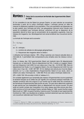 274 STRATÉGIE ET MANAGEMENT DANS LA DISTRIBUTION
REPÈRES : Calcul de la couverture territoriale des hypermarchés Géant
en 2000
Si l’on considère le cas de Géant du groupe Casino, on peut calculer sa couverture
territoriale à partir de la notion d’entropie relative. L’entropie permet en effet de
mesurer la dispersion spatiale d’une population. Plus une population est dispersée sur
le plan spatial, plus l’entropie est forte. Les géographes mesurent ainsi l’exode rural
quand ils constatent que l’entropie diminue, autrement dit que la dispersion de la
population décroît et donc que la concentration de la population augmente. Avec les
réseaux de magasins, leur développement est censé améliorer leur couverture territo-
riale.
La formule de l’entropie est la suivante :
k
E = – Σ fi log fi
i = 1
où : E = entropie ;
k = nombre de cellules du découpage géographique ;
fi = fréquences des magasins dans la cellule i.
L’utilisation de l’entropie relative : RE = E/log k autorise une mesure calculée dans un
intervalle [0, 1] permettant des comparaisons plus simples avec les réseaux concur-
rents.
Ainsi, le réseau des 109 hypermarchés Géant est implanté dans 59 départements
français sur un total de 95. Dans le département de l’Ain, il existe un magasin Géant,
soit une fréquence fi de 0,009 2 et une valeur pour fi log fi de – 0,018 691 986. Dans le
département de l’Aude, il y a 5 magasins Géant, d’où une fréquence de 0,045 9 et une
valeur pour fi log fi de – 0,061 397 087. Si l’on réplique ces calculs pour tous les dépar-
tements où il y a des implantations d’hypermarchés Géant et eux seuls, alors on
obtient une valeur d’entropie de : 1,692 393 78 et une valeur d’entropie relative de :
ER = 0,855 728 159 arrondie à 0,86 (cf. tableau 8.1)
On constate également que l’ensemble des réseaux d’hypermarchés couvre quasiment
le territoire français car le chiffre de 0,97 signifie une couverture presque maximale. Ce
résultat corrobore celui de la figure 5.2 qui montre que le solde entre les ouvertures et
les fermetures d’hypermarchés était proche de zéro. On peut alors déterminer aisément
le gain permis par une implantation dans un département non encore couvert. On peut
aussi se rendre compte que l’acquisition d’un autre réseau peut être encore plus favo-
rable comme ce fut le cas lorsque Casino racheta Rallye en 1994, quand Auchan acquit
Mammouth en 19961 et quand Carrefour fusionna avec Promodès et ses hypermarchés
Continent en 1999. Les résultats de ce tableau montrent clairement que ces chaînes ont
une couverture nationale sauf Cora et Hyper U.
1. Cliquet G., Rulence D. (1998), Les opérations d’acquisition des distributeurs en France : mesure de la
couverture spatiale des réseaux de points de vente, Décisions Marketing, 15, 17-27.
50672_ManDist_p255p286_MM Page 274 Jeudi, 24. août 2006 5:27 17
 