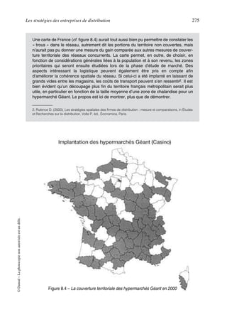Les stratégies des entreprises de distribution 275
©Dunod–Laphotocopienonautoriséeestundélit.
Une carte de France (cf. figure 8.4) aurait tout aussi bien pu permettre de constater les
« trous » dans le réseau, autrement dit les portions du territoire non couvertes, mais
n’aurait pas pu donner une mesure du gain comparée aux autres mesures de couver-
ture territoriale des réseaux concurrents. La carte permet, en outre, de choisir, en
fonction de considérations générales liées à la population et à son revenu, les zones
prioritaires qui seront ensuite étudiées lors de la phase d’étude de marché. Des
aspects intéressant la logistique peuvent également être pris en compte afin
d’améliorer la cohérence spatiale du réseau. Si celui-ci a été implanté en laissant de
grands vides entre les magasins, les coûts de transport peuvent s’en ressentir2. Il est
bien évident qu’un découpage plus fin du territoire français métropolitain serait plus
utile, en particulier en fonction de la taille moyenne d’une zone de chalandise pour un
hypermarché Géant. Le propos est ici de montrer, plus que de démontrer.
2. Rulence D. (2000), Les stratégies spatiales des firmes de distribution : mesure et comparaisons, in Études
et Recherches sur la distribution, Volle P. éd., Économica, Paris.
Figure 8.4 – La couverture territoriale des hypermarchés Géant en 2000
50672_ManDist_p255p286_MM Page 275 Jeudi, 24. août 2006 5:27 17
 