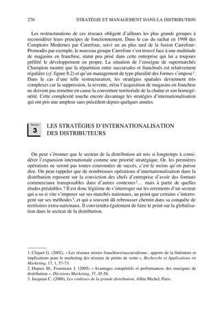 276 STRATÉGIE ET MANAGEMENT DANS LA DISTRIBUTION
Les restructurations de ces réseaux obligent d’ailleurs les plus grands groupes à
reconsidérer leurs principes de fonctionnement. Dans le cas du rachat en 1998 des
Comptoirs Modernes par Carrefour, suivi un an plus tard de la fusion Carrefour-
Promodès par exemple, le nouveau groupe Carrefour s’est trouvé face à une multitude
de magasins en franchise, statut peu prisé dans cette entreprise qui lui a toujours
préféré le développement en propre. La situation de l’enseigne de supermarchés
Champion montre que la répartition entre succursales et franchisés est relativement
régulière (cf. figure 8.2) et qu’un management de type pluralité des formes s’impose1.
Dans le cas d’une telle restructuration, les stratégies spatiales deviennent très
complexes car la suppression, la revente, et/ou l’acquisition de magasins en franchise
ne doivent pas remettre en cause la couverture territoriale de la chaîne et son homogé-
néité. Cette complexité touche encore davantage les stratégies d’internationalisation
qui ont pris une ampleur sans précédent depuis quelques années.
LES STRATÉGIES D’INTERNATIONALISATION
DES DISTRIBUTEURS
On peut s’étonner que le secteur de la distribution ait mis si longtemps à consi-
dérer l’expansion internationale comme une priorité stratégique. Or, les premières
opérations ne seront pas toutes couronnées de succès, c’est le moins qu’on puisse
dire. On peut rappeler que de nombreuses opérations d’internationalisation dans la
distribution reposent sur la conviction des chefs d’entreprise d’avoir des formats
commerciaux transposables dans d’autres contextes2… mais à partir de quelles
études préalables ? Il est donc légitime de s’interroger sur les errements d’un secteur
qui a su si vite s’imposer sur ses marchés nationaux, au point que certains s’interro-
gent sur ses méthodes3, et qui a souvent dû rebrousser chemin dans sa conquête de
territoires extra-nationaux. Il conviendra également de faire le point sur la globalisa-
tion dans le secteur de la distribution.
1. Cliquet G. (2002), « Les réseaux mixtes franchises/succursalisme : apports de la littérature et
implications pour le marketing des réseaux de points de vente », Recherche et Applications en
Marketing, 17, 1, 57-73.
2. Dupuis M., Fournioux J. (2005) « Avantages compétitifs et performances des enseignes de
distribution », Décisions Marketing, 37, 45-56.
3. Jacquiau C. (2000), Les coulisses de la grande distribution, Albin Michel, Paris.
Section
3
50672_ManDist_p255p286_MM Page 276 Jeudi, 24. août 2006 5:27 17
 
