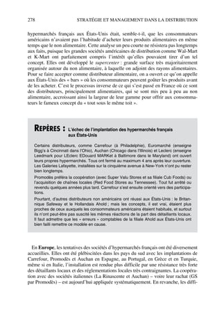 278 STRATÉGIE ET MANAGEMENT DANS LA DISTRIBUTION
hypermarchés français aux États-Unis était, semble-t-il, que les consommateurs
américains n’avaient pas l’habitude d’acheter leurs produits alimentaires en même
temps que le non alimentaire. Cette analyse un peu courte ne résistera pas longtemps
aux faits, puisque les grandes sociétés américaines de distribution comme Wal-Mart
et K-Mart ont parfaitement compris l’intérêt qu’elles pouvaient tirer d’un tel
concept. Elles ont développé le supercenter : grande surface très majoritairement
organisée autour du non alimentaire, à laquelle on adjoint des rayons alimentaires.
Pour se faire accepter comme distributeur alimentaire, on a ouvert ce qu’on appelle
aux États-Unis des « bars » où les consommateurs peuvent goûter les produits avant
de les acheter. C’est le processus inverse de ce qui s’est passé en France où ce sont
des distributeurs, principalement alimentaires, qui se sont mis peu à peu au non
alimentaire, accroissant ainsi la largeur de leur gamme pour offrir aux consomma-
teurs le fameux concept du « tout sous le même toit ».
En Europe, les tentatives des sociétés d’hypermarchés français ont été diversement
accueillies. Elles ont été plébiscitées dans les pays du sud avec les implantations de
Carrefour, Promodès et Auchan en Espagne, au Portugal, en Grèce et en Turquie,
même si en Italie, l’installation est rendue plus difficile par une résistance très forte
des détaillants locaux et des réglementations locales très contraignantes. La coopéra-
tion avec des sociétés italiennes (La Rinascente et Auchan) – voire leur rachat (GS
par Promodès) – est aujourd’hui appliquée systématiquement. En revanche, les diffi-
REPÈRES : L’échec de l’implantation des hypermarchés français
aux États-Unis
Certains distributeurs, comme Carrefour (à Philadelphie), Euromarché (enseigne
Bigg’s à Cincinnati dans l’Ohio), Auchan (Chicago dans l’Illinois) et Leclerc (enseigne
Leedmark pour LEclerc EDouard MARKet à Baltimore dans le Maryland) ont ouvert
leurs propres hypermarchés. Tous ont fermé au maximum 4 ans après leur ouverture.
Les Galeries Lafayette, installées sur la cinquième avenue à New-York n’ont pu rester
bien longtemps.
Promodès préféra la coopération (avec Super Valu Stores et sa filiale Cub Foods) ou
l’acquisition de chaînes locales (Red Food Stores au Tennessee). Tout fut arrêté ou
revendu quelques années plus tard. Carrefour s’est ensuite orienté vers des participa-
tions.
Pourtant, d’autres distributeurs non américains ont réussi aux États-Unis : le Britan-
nique Safeway et le Hollandais Ahold ; mais les concepts, il est vrai, étaient plus
proches de ceux auxquels les consommateurs américains étaient habitués, et surtout
ils n’ont peut-être pas suscité les mêmes réactions de la part des détaillants locaux.
Il faut admettre que les « erreurs » comptables de la filiale Ahold aux États-Unis ont
bien failli remettre ce modèle en cause.
50672_ManDist_p255p286_MM Page 278 Jeudi, 24. août 2006 5:27 17
 