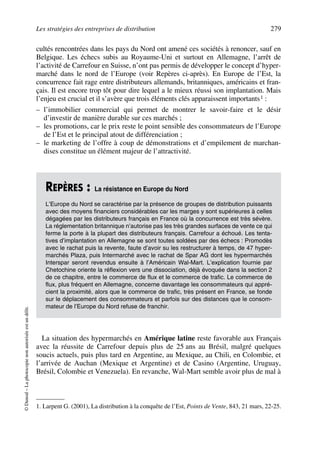 Les stratégies des entreprises de distribution 279
©Dunod–Laphotocopienonautoriséeestundélit.
cultés rencontrées dans les pays du Nord ont amené ces sociétés à renoncer, sauf en
Belgique. Les échecs subis au Royaume-Uni et surtout en Allemagne, l’arrêt de
l’activité de Carrefour en Suisse, n’ont pas permis de développer le concept d’hyper-
marché dans le nord de l’Europe (voir Repères ci-après). En Europe de l’Est, la
concurrence fait rage entre distributeurs allemands, britanniques, américains et fran-
çais. Il est encore trop tôt pour dire lequel a le mieux réussi son implantation. Mais
l’enjeu est crucial et il s’avère que trois éléments clés apparaissent importants1 :
– l’immobilier commercial qui permet de montrer le savoir-faire et le désir
d’investir de manière durable sur ces marchés ;
– les promotions, car le prix reste le point sensible des consommateurs de l’Europe
de l’Est et le principal atout de différenciation ;
– le marketing de l’offre à coup de démonstrations et d’empilement de marchan-
dises constitue un élément majeur de l’attractivité.
La situation des hypermarchés en Amérique latine reste favorable aux Français
avec la réussite de Carrefour depuis plus de 25 ans au Brésil, malgré quelques
soucis actuels, puis plus tard en Argentine, au Mexique, au Chili, en Colombie, et
l’arrivée de Auchan (Mexique et Argentine) et de Casino (Argentine, Uruguay,
Brésil, Colombie et Venezuela). En revanche, Wal-Mart semble avoir plus de mal à
1. Larpent G. (2001), La distribution à la conquête de l’Est, Points de Vente, 843, 21 mars, 22-25.
REPÈRES : La résistance en Europe du Nord
L’Europe du Nord se caractérise par la présence de groupes de distribution puissants
avec des moyens financiers considérables car les marges y sont supérieures à celles
dégagées par les distributeurs français en France où la concurrence est très sévère.
La réglementation britannique n’autorise pas les très grandes surfaces de vente ce qui
ferme la porte à la plupart des distributeurs français. Carrefour a échoué. Les tenta-
tives d’implantation en Allemagne se sont toutes soldées par des échecs : Promodès
avec le rachat puis la revente, faute d’avoir su les restructurer à temps, de 47 hyper-
marchés Plaza, puis Intermarché avec le rachat de Spar AG dont les hypermarchés
Interspar seront revendus ensuite à l’Américain Wal-Mart. L’explication fournie par
Chetochine oriente la réflexion vers une dissociation, déjà évoquée dans la section 2
de ce chapitre, entre le commerce de flux et le commerce de trafic. Le commerce de
flux, plus fréquent en Allemagne, concerne davantage les consommateurs qui appré-
cient la proximité, alors que le commerce de trafic, très présent en France, se fonde
sur le déplacement des consommateurs et parfois sur des distances que le consom-
mateur de l’Europe du Nord refuse de franchir.
50672_ManDist_p255p286_MM Page 279 Jeudi, 24. août 2006 5:27 17
 