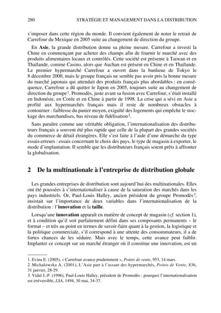 280 STRATÉGIE ET MANAGEMENT DANS LA DISTRIBUTION
s’imposer dans cette région du monde. Il convient également de noter le retrait de
Carrefour du Mexique en 2005 suite au changement de direction du groupe.
En Asie, la grande distribution donne sa pleine mesure. Carrefour a investi la
Chine en commençant par acheter des champs afin de fournir le marché avec des
produits alimentaires locaux et contrôlés. Cette société est présente à Taiwan et en
Thaïlande, comme Casino, alors que Auchan est présent en Chine et en Thaïlande.
Le premier hypermarché Carrefour a ouvert dans la banlieue de Tokyo le
8 décembre 2000, mais le groupe français ne semble pas avoir pris la bonne mesure
du marché japonais qui attendait des produits français plus abordables : en consé-
quence, Carrefour a dû quitter le Japon en 2005, toujours suite au changement de
direction du groupe1. Promodès, juste avant sa fusion avec Carrefour, s’était installé
en Indonésie, en Corée et en Chine à partir de 1998. La crise qui a sévi en Asie a
profité aux hypermarchés français mais il reste de nombreux obstacles à
contourner : faiblesse du panier moyen, exiguïté des logements qui empêche le stoc-
kage des marchandises, bas niveau de fidélisation2.
Sans paraître comme une véritable obligation, l’internationalisation des distribu-
teurs français a souvent été plus rapide que celle de la plupart des grandes sociétés
du commerce de détail étrangères. Elle s’est faite à l’aide d’une démarche du type
essais-erreurs : essais concernant le choix des pays, le type de magasin à exporter, le
mode d’implantation. Il semble que les distributeurs français soient prêts à affronter
la globalisation.
2 De la multinationale à l’entreprise de distribution globale
Les grandes entreprises de distribution sont aujourd’hui des multinationales. Elles
ont été poussées à s’internationaliser à cause de la saturation des marchés dans les
pays industriels. Or, Paul-Louis Halley, ancien président du groupe Promodès3,
insistait sur l’importance de deux variables dans l’internationalisation de la
distribution : l’innovation et la taille.
Lorsqu’une innovation apparaît en matière de concept de magasin (cf. section 1),
et à condition qu’il soit parfaitement défini dans ses composants permanents – le
format – et très au point en termes de savoir-faire quant à la gestion, la logistique et
la politique commerciale, s’il correspond à une attente des consommateurs, il a de
fortes chances de les séduire. Mais avec le temps, cette avance peut faiblir.
Implanter ce concept sur un marché étranger où il constitue une innovation, est un
1. Evina E. (2005), « Carrefour avance prudemment », Points de vente, 953, 14 mars.
2. Michalowska A. (2001), L’Asie part à l’assaut des hypermarchés, Points de Vente, 836,
31 janvier, 28-29.
3. Vidal J.-P. (1996), Paul-Louis Halley, président de Promodès : pourquoi l’internationalisation
est irréversible, LSA, 1494, 30 mai, 34-37.
50672_ManDist_p255p286_MM Page 280 Jeudi, 24. août 2006 5:27 17
 