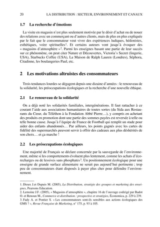 20 LA DISTRIBUTION : SECTEUR, ENVIRONNEMENT ET CANAUX
1.7 La recherche d’émotions
La visite en magasin n’est plus seulement motivée par le désir d’achat ou de nouer
des relations avec un commerçant ou d’autres clients, mais de plus en plus expliquée
par le fait que le consommateur veut vivre des expériences ludiques, hédonistes,
esthétiques, voire spirituelles1. Et certains auteurs vont jusqu’à évoquer des
« magasins d’atmosphère »2. Parmi les enseignes basant une partie de leur succès
sur ce phénomène, on peut citer Nature et Découvertes, Victoria’s Secret (lingerie,
USA), Starbucks Coffee (USA), La Maison de Ralph Lauren (Londres), Séphora,
Citadinne, les boulangeries Paul, etc.
2 Les motivations altruistes des consommateurs
Trois tendances lourdes se dégagent depuis une dizaine d’années : le renouveau de
la solidarité, les préoccupations écologiques et la recherche d’une nouvelle éthique.
2.1 Le renouveau de la solidarité
On a déjà noté les solidarités familiales, intergénérations. Il faut rattacher à ce
courant l’aide aux associations humanitaires de toutes sortes (du Sida aux Restau-
rants du Cœur, du Téléthon à la Fondation Abbé Pierre…), y compris en achetant
des produits en promotion dont une partie des sommes payées est reversée à telle ou
telle bonne cause. Jusqu’à l’équipe de France de Football qui remplit un stade pour
aider des enfants abandonnés… Par ailleurs, les points gagnés avec les cartes de
fidélité des supermarchés peuvent servir à offrir des cadeaux aux plus déshérités de
son choix… et ça marche !
2.2 Les préoccupations écologiques
Une majorité de Français se déclare concernée par la sauvegarde de l’environne-
ment, même si les comportements évoluent plus lentement, comme les achats d’éco-
recharges ou de lessives sans phosphates3. Un positionnement écologique pour une
enseigne de grande surface alimentaire ne serait pas aujourd’hui pertinente ; trop
peu de consommateurs étant disposés à payer plus cher pour défendre l’environ-
nement.
1. Dioux J.et Dupuis M. (2005), La Distribution, stratégie des groupes et marketing des ensei-
gnes, Pearsons Education.
2. Lemoine J.F. (2005), « Magasins d’atmosphère », chapitre 16 de l’ouvrage codirigé par Badot
O. et Benoun M., Commerce et distribution : prospective et stratégies, Économica, p. 229 à 239.
3. Fady A. et Pontier S. « Les consommateurs sont-ils sensibles aux actions écologiques des
GMS ? », Revue Française de Marketing, n° 175, p. 93 à 105.
50672_ManDist_p005p034_MM Page 20 Jeudi, 24. août 2006 5:00 17
 