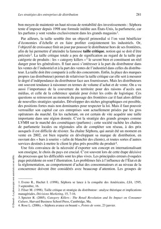 Les stratégies des entreprises de distribution 281
©Dunod–Laphotocopienonautoriséeestundélit.
bon moyen de maintenir un haut niveau de rentabilité des investissements : Séphora
tente d’imposer depuis 1998 une formule inédite aux États-Unis, la parfumerie, car
les parfums y sont vendus exclusivement dans les grands magasins1.
Par ailleurs, la taille semble être un objectif primordial si l’on veut bénéficier
d’économies d’échelle et en faire profiter conjointement les industriels. Or,
l’objectif de croissance finit un jour par pousser le distributeur hors de ses frontières,
afin de lui permettre d’atteindre la fameuse taille critique, notion qui se doit d’être
précisée2. La taille critique totale a peu de signification au regard de la taille par
catégorie de produits : les « category killers »3 le savent bien et constituent un réel
danger pour les généralistes. Il faut aussi s’intéresser à la part du distributeur dans
les ventes de l’industriel et à la part des ventes de l’industriel dans celles du distribu-
teur. La taille doit être comparée à celle des concurrents. Enfin, la place des marques
propres (au distributeur) permet de relativiser la taille critique car elle sert à mesurer
le degré d’indépendance du distributeur face aux fournisseurs. Mais les distributeurs
ont souvent tendance à raisonner en termes de volume d’achat et de vente. On a vu
aussi l’importance de la couverture du territoire pour des raisons d’accès aux
médias, et celle de la cohérence spatiale pour éviter les coûts de logistique. Ces
questions se retrouvent au moment du passage des frontières car il faut alors définir
de nouvelles stratégies spatiales. Développer des niches géographiques est possible,
des positions fortes mais non dominantes pour respecter la loi. Mais il faut pouvoir
verrouiller son capital car ces entreprises sont actuellement prisées par les gros
opérateurs du marché. En les rachetant, on est certain de vite acquérir une taille
importante dans une région donnée. C’est la stratégie des grands groupes comme
LVMH sur le marché des cosmétiques (parfums) ; cette société rachète les chaînes
de parfumerie locales ou régionales afin de compléter son réseau, à des prix
auxquels il est difficile de résister. Sa chaîne Séphora, qui aurait été un moment en
vente en 2002, est bien repartie en développant sa marque de distribution, en
ouvrant des « bars à sourire » (afin de blanchir des clients), et toutes sortes d’autres
services destinés à mettre le client le plus près possible du produit4.
Une fois convaincu de la nécessité d’exporter son concept en internationalisant
son enseigne, le choix du pays est crucial. C’est souvent lors de cette étape décisive
du processus que les difficultés sont les plus vives. Les principales erreurs évoquées
page précédente en sont l’illustration. Les problèmes liés à l’influence de l’État et de
la réglementation, au comportement d’achat des consommateurs et au niveau de la
concurrence doivent être considérés avec beaucoup d’attention. Les groupes de
1. Eveno R., Huchet I. (1998), Séphora se lance à la conquête des Américains, LSA, 1595,
3 septembre, 16.
2. Filser M. (1998), Taille critique et stratégie du distributeur : analyse théorique et implications
managériales, Décisions Marketing, 15, 7-16.
3. Spector R. (2005), Category Killers : The Retail Revolution and Its Impact on Consumer
Culture, Harvard Business School Press, Cambridge, Ma.
4. Rose L. (2006), « Séphora avance en beauté », Points de vente, 23 janvier.
50672_ManDist_p255p286_MM Page 281 Jeudi, 24. août 2006 5:27 17
 