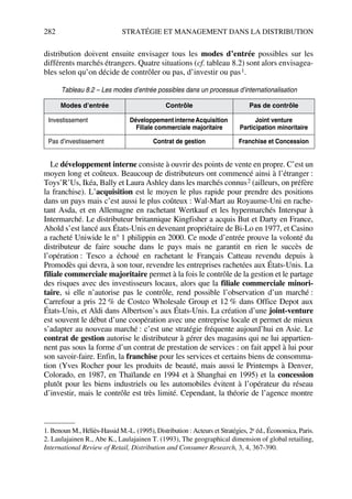 282 STRATÉGIE ET MANAGEMENT DANS LA DISTRIBUTION
distribution doivent ensuite envisager tous les modes d’entrée possibles sur les
différents marchés étrangers. Quatre situations (cf. tableau 8.2) sont alors envisagea-
bles selon qu’on décide de contrôler ou pas, d’investir ou pas1.
Le développement interne consiste à ouvrir des points de vente en propre. C’est un
moyen long et coûteux. Beaucoup de distributeurs ont commencé ainsi à l’étranger :
Toys’R’Us, Ikéa, Bally et Laura Ashley dans les marchés connus2 (ailleurs, on préfère
la franchise). L’acquisition est le moyen le plus rapide pour prendre des positions
dans un pays mais c’est aussi le plus coûteux : Wal-Mart au Royaume-Uni en rache-
tant Asda, et en Allemagne en rachetant Wertkauf et les hypermarchés Interspar à
Intermarché. Le distributeur britannique Kingfisher a acquis But et Darty en France,
Ahold s’est lancé aux États-Unis en devenant propriétaire de Bi-Lo en 1977, et Casino
a racheté Uniwide le n° 1 philippin en 2000. Ce mode d’entrée prouve la volonté du
distributeur de faire souche dans le pays mais ne garantit en rien le succès de
l’opération : Tesco a échoué en rachetant le Français Catteau revendu depuis à
Promodès qui devra, à son tour, revendre les entreprises rachetées aux États-Unis. La
filiale commerciale majoritaire permet à la fois le contrôle de la gestion et le partage
des risques avec des investisseurs locaux, alors que la filiale commerciale minori-
taire, si elle n’autorise pas le contrôle, rend possible l’observation d’un marché :
Carrefour a pris 22 % de Costco Wholesale Group et 12 % dans Office Depot aux
États-Unis, et Aldi dans Albertson’s aux États-Unis. La création d’une joint-venture
est souvent le début d’une coopération avec une entreprise locale et permet de mieux
s’adapter au nouveau marché : c’est une stratégie fréquente aujourd’hui en Asie. Le
contrat de gestion autorise le distributeur à gérer des magasins qui ne lui appartien-
nent pas sous la forme d’un contrat de prestation de services : on fait appel à lui pour
son savoir-faire. Enfin, la franchise pour les services et certains biens de consomma-
tion (Yves Rocher pour les produits de beauté, mais aussi le Printemps à Denver,
Colorado, en 1987, en Thaïlande en 1994 et à Shanghai en 1995) et la concession
plutôt pour les biens industriels ou les automobiles évitent à l’opérateur du réseau
d’investir, mais le contrôle est très limité. Cependant, la théorie de l’agence montre
Tableau 8.2 – Les modes d’entrée possibles dans un processus d’internationalisation
Modes d’entrée Contrôle Pas de contrôle
Investissement DéveloppementinterneAcquisition
Filiale commerciale majoritaire
Joint venture
Participation minoritaire
Pas d’investissement Contrat de gestion Franchise et Concession
1. Benoun M., Héliès-Hassid M.-L. (1995), Distribution : Acteurs et Stratégies, 2e éd., Économica, Paris.
2. Laulajainen R., Abe K., Laulajainen T. (1993), The geographical dimension of global retailing,
International Review of Retail, Distribution and Consumer Research, 3, 4, 367-390.
50672_ManDist_p255p286_MM Page 282 Jeudi, 24. août 2006 5:27 17
 