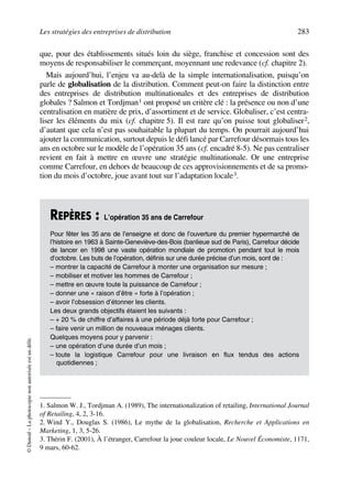 Les stratégies des entreprises de distribution 283
©Dunod–Laphotocopienonautoriséeestundélit.
que, pour des établissements situés loin du siège, franchise et concession sont des
moyens de responsabiliser le commerçant, moyennant une redevance (cf. chapitre 2).
Mais aujourd’hui, l’enjeu va au-delà de la simple internationalisation, puisqu’on
parle de globalisation de la distribution. Comment peut-on faire la distinction entre
des entreprises de distribution multinationales et des entreprises de distribution
globales ? Salmon et Tordjman1 ont proposé un critère clé : la présence ou non d’une
centralisation en matière de prix, d’assortiment et de service. Globaliser, c’est centra-
liser les éléments du mix (cf. chapitre 5). Il est rare qu’on puisse tout globaliser2,
d’autant que cela n’est pas souhaitable la plupart du temps. On pourrait aujourd’hui
ajouter la communication, surtout depuis le défi lancé par Carrefour désormais tous les
ans en octobre sur le modèle de l’opération 35 ans (cf. encadré 8-5). Ne pas centraliser
revient en fait à mettre en œuvre une stratégie multinationale. Or une entreprise
comme Carrefour, en dehors de beaucoup de ces approvisionnements et de sa promo-
tion du mois d’octobre, joue avant tout sur l’adaptation locale3.
1. Salmon W. J., Tordjman A. (1989), The internationalization of retailing, International Journal
of Retailing, 4, 2, 3-16.
2. Wind Y., Douglas S. (1986), Le mythe de la globalisation, Recherche et Applications en
Marketing, 1, 3, 5-26.
REPÈRES : L’opération 35 ans de Carrefour
Pour fêter les 35 ans de l’enseigne et donc de l’ouverture du premier hypermarché de
l’histoire en 1963 à Sainte-Geneviève-des-Bois (banlieue sud de Paris), Carrefour décide
de lancer en 1998 une vaste opération mondiale de promotion pendant tout le mois
d’octobre. Les buts de l’opération, définis sur une durée précise d’un mois, sont de :
– montrer la capacité de Carrefour à monter une organisation sur mesure ;
– mobiliser et motiver les hommes de Carrefour ;
– mettre en œuvre toute la puissance de Carrefour ;
– donner une « raison d’être » forte à l’opération ;
– avoir l’obsession d’étonner les clients.
Les deux grands objectifs étaient les suivants :
– + 20 % de chiffre d’affaires à une période déjà forte pour Carrefour ;
– faire venir un million de nouveaux ménages clients.
Quelques moyens pour y parvenir :
– une opération d’une durée d’un mois ;
– toute la logistique Carrefour pour une livraison en flux tendus des actions
quotidiennes ;
3. Thérin F. (2001), À l’étranger, Carrefour la joue couleur locale, Le Nouvel Économiste, 1171,
9 mars, 60-62.
50672_ManDist_p255p286_MM Page 283 Jeudi, 24. août 2006 5:27 17
 