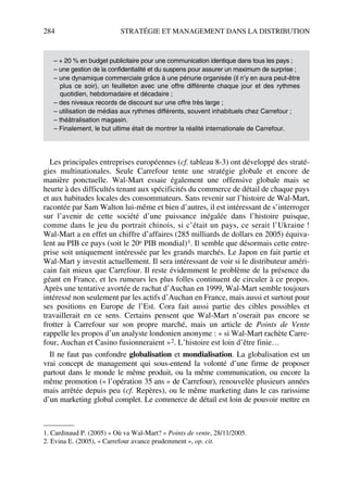 284 STRATÉGIE ET MANAGEMENT DANS LA DISTRIBUTION
Les principales entreprises européennes (cf. tableau 8-3) ont développé des straté-
gies multinationales. Seule Carrefour tente une stratégie globale et encore de
manière ponctuelle. Wal-Mart essaie également une offensive globale mais se
heurte à des difficultés tenant aux spécificités du commerce de détail de chaque pays
et aux habitudes locales des consommateurs. Sans revenir sur l’histoire de Wal-Mart,
racontée par Sam Walton lui-même et bien d’autres, il est intéressant de s’interroger
sur l’avenir de cette société d’une puissance inégalée dans l’histoire puisque,
comme dans le jeu du portrait chinois, si c’était un pays, ce serait l’Ukraine !
Wal-Mart a en effet un chiffre d’affaires (285 milliards de dollars en 2005) équiva-
lent au PIB ce pays (soit le 20e PIB mondial)1. Il semble que désormais cette entre-
prise soit uniquement intéressée par les grands marchés. Le Japon en fait partie et
Wal-Mart y investit actuellement. Il sera intéressant de voir si le distributeur améri-
cain fait mieux que Carrefour. Il reste évidemment le problème de la présence du
géant en France, et les rumeurs les plus folles continuent de circuler à ce propos.
Après une tentative avortée de rachat d’Auchan en 1999, Wal-Mart semble toujours
intéressé non seulement par les actifs d’Auchan en France, mais aussi et surtout pour
ses positions en Europe de l’Est. Cora fait aussi partie des cibles possibles et
travaillerait en ce sens. Certains pensent que Wal-Mart n’oserait pas encore se
frotter à Carrefour sur son propre marché, mais un article de Points de Vente
rappelle les propos d’un analyste londonien anonyme : « si Wal-Mart rachète Carre-
four, Auchan et Casino fusionneraient »2. L’histoire est loin d’être finie…
Il ne faut pas confondre globalisation et mondialisation. La globalisation est un
vrai concept de management qui sous-entend la volonté d’une firme de proposer
partout dans le monde le même produit, ou la même communication, ou encore la
même promotion (« l’opération 35 ans » de Carrefour), renouvelée plusieurs années
mais arrêtée depuis peu (cf. Repères), ou le même marketing dans le cas rarissime
d’un marketing global complet. Le commerce de détail est loin de pouvoir mettre en
– + 20 % en budget publicitaire pour une communication identique dans tous les pays ;
– une gestion de la confidentialité et du suspens pour assurer un maximum de surprise ;
– une dynamique commerciale grâce à une pénurie organisée (il n’y en aura peut-être
plus ce soir), un feuilleton avec une offre différente chaque jour et des rythmes
quotidien, hebdomadaire et décadaire ;
– des niveaux records de discount sur une offre très large ;
– utilisation de médias aux rythmes différents, souvent inhabituels chez Carrefour ;
– théâtralisation magasin.
– Finalement, le but ultime était de montrer la réalité internationale de Carrefour.
1. Cardinaud P. (2005) « Où va Wal-Mart? » Points de vente, 28/11/2005.
2. Evina E. (2005), « Carrefour avance prudemment », op. cit.
50672_ManDist_p255p286_MM Page 284 Jeudi, 24. août 2006 5:27 17
 