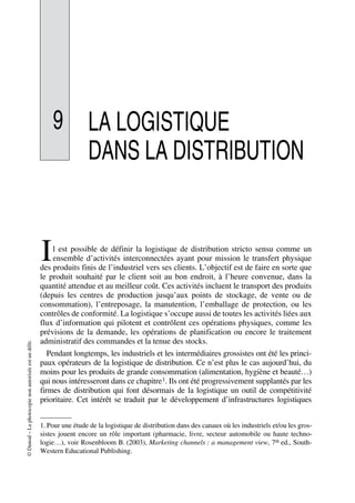 ©Dunod–Laphotocopienonautoriséeestundélit.
9 LA LOGISTIQUE
DANS LA DISTRIBUTION
l est possible de définir la logistique de distribution stricto sensu comme un
ensemble d’activités interconnectées ayant pour mission le transfert physique
des produits finis de l’industriel vers ses clients. L’objectif est de faire en sorte que
le produit souhaité par le client soit au bon endroit, à l’heure convenue, dans la
quantité attendue et au meilleur coût. Ces activités incluent le transport des produits
(depuis les centres de production jusqu’aux points de stockage, de vente ou de
consommation), l’entreposage, la manutention, l’emballage de protection, ou les
contrôles de conformité. La logistique s’occupe aussi de toutes les activités liées aux
flux d’information qui pilotent et contrôlent ces opérations physiques, comme les
prévisions de la demande, les opérations de planification ou encore le traitement
administratif des commandes et la tenue des stocks.
Pendant longtemps, les industriels et les intermédiaires grossistes ont été les princi-
paux opérateurs de la logistique de distribution. Ce n’est plus le cas aujourd’hui, du
moins pour les produits de grande consommation (alimentation, hygiène et beauté…)
qui nous intéresseront dans ce chapitre1. Ils ont été progressivement supplantés par les
firmes de distribution qui font désormais de la logistique un outil de compétitivité
prioritaire. Cet intérêt se traduit par le développement d’infrastructures logistiques
1. Pour une étude de la logistique de distribution dans des canaux où les industriels et/ou les gros-
sistes jouent encore un rôle important (pharmacie, livre, secteur automobile ou haute techno-
logie…), voir Rosenbloom B. (2003), Marketing channels : a management view, 7th ed., South-
Western Educational Publishing.
I
50672_ManDist_p287p318_MM Page 287 Jeudi, 24. août 2006 5:08 17
 