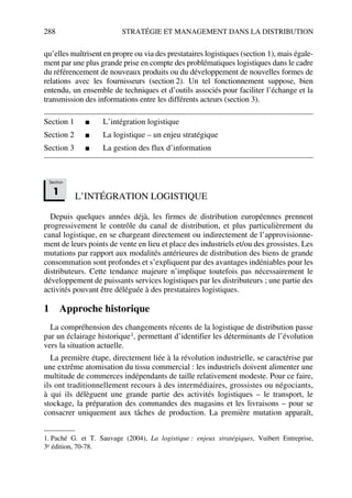 288 STRATÉGIE ET MANAGEMENT DANS LA DISTRIBUTION
qu’elles maîtrisent en propre ou via des prestataires logistiques (section 1), mais égale-
ment par une plus grande prise en compte des problématiques logistiques dans le cadre
du référencement de nouveaux produits ou du développement de nouvelles formes de
relations avec les fournisseurs (section 2). Un tel fonctionnement suppose, bien
entendu, un ensemble de techniques et d’outils associés pour faciliter l’échange et la
transmission des informations entre les différents acteurs (section 3).
Section 1 ■ L’intégration logistique
Section 2 ■ La logistique – un enjeu stratégique
Section 3 ■ La gestion des flux d’information
L’INTÉGRATION LOGISTIQUE
Depuis quelques années déjà, les firmes de distribution européennes prennent
progressivement le contrôle du canal de distribution, et plus particulièrement du
canal logistique, en se chargeant directement ou indirectement de l’approvisionne-
ment de leurs points de vente en lieu et place des industriels et/ou des grossistes. Les
mutations par rapport aux modalités antérieures de distribution des biens de grande
consommation sont profondes et s’expliquent par des avantages indéniables pour les
distributeurs. Cette tendance majeure n’implique toutefois pas nécessairement le
développement de puissants services logistiques par les distributeurs ; une partie des
activités pouvant être déléguée à des prestataires logistiques.
1 Approche historique
La compréhension des changements récents de la logistique de distribution passe
par un éclairage historique1, permettant d’identifier les déterminants de l’évolution
vers la situation actuelle.
La première étape, directement liée à la révolution industrielle, se caractérise par
une extrême atomisation du tissu commercial : les industriels doivent alimenter une
multitude de commerces indépendants de taille relativement modeste. Pour ce faire,
ils ont traditionnellement recours à des intermédiaires, grossistes ou négociants,
à qui ils délèguent une grande partie des activités logistiques – le transport, le
stockage, la préparation des commandes des magasins et les livraisons – pour se
consacrer uniquement aux tâches de production. La première mutation apparaît,
1. Paché G. et T. Sauvage (2004), La logistique : enjeux stratégiques, Vuibert Entreprise,
3e édition, 70-78.
Section
1
50672_ManDist_p287p318_MM Page 288 Jeudi, 24. août 2006 5:08 17
 