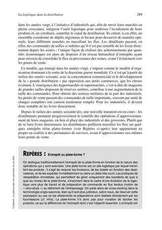 La logistique dans la distribution 289
©Dunod–Laphotocopienonautoriséeestundélit.
dans les années vingt, à l’initiative d’industriels qui, afin de servir leurs marchés en
pleine croissance, intègrent l’outil logistique pour maîtriser l’écoulement de leurs
produits et, en corollaire, contrôler le canal de distribution. Ils créent, à cet effet, un
ensemble coordonné de dépôts régionaux et locaux pour desservir de manière opti-
male, leurs différents marchés en massifiant les flux. Les détaillants passent, en
effet, des commandes de tailles si réduites qu’il n’est pas rentable de les livrer direc-
tement depuis les usines ; l’unique façon de réaliser des acheminements par quan-
tités économiques est alors de disposer d’un réseau hiérarchisé d’entrepôts ayant
pour mission de consolider le flux en provenance des usines, avant l’éclatement vers
les points de vente.
Ce modèle, qui émerge dans les années vingt, s’impose comme le modèle d’orga-
nisation dominant à la sortie de la deuxième guerre mondiale. Ce n’est qu’à partir du
milieu des années soixante, avec la concentration commerciale et le développement
de la « grande distribution » par opposition aux petits commerces, que les choses
évoluent. L’émergence des hypermarchés et supermarchés, c’est-à-dire de magasins
de grandes tailles disposant de réserves arrières, contribue à une augmentation de la
taille des commandes. Pour obtenir des remises tarifaires de la part des industriels,
les points de vente passent des commandes de taille importante, souvent par unité de
charges complètes (un camion totalement rempli). Pour les industriels, il devient
donc rentable de les livrer directement.
Depuis le milieu des années soixante-dix, une nouvelle mutation est en cours : les
distributeurs prennent progressivement le contrôle des opérations d’approvisionne-
ment de leurs magasins, en lieu et place des industriels et des grossistes. Plutôt que
de se faire livrer directement, les distributeurs préfèrent massifier les flux sur quel-
ques entrepôts et/ou plates-formes (voir Repères ci-après) leur appartenant en
propre ou confiés à des prestataires de services, avant d’approvisionner eux-mêmes
leurs points de vente.
REPÈRES : Entrepôt ou plate-forme ?
On distingue traditionnellement l’entrepôt de la plate-forme en fonction de la nature des
opérations qui y sont exercées. Une plate-forme est un site logistique par lequel transi-
tent les produits ; il s’agit de recevoir les livraisons, de les éclater en fonction des desti-
nataires, et de les expédier immédiatement ou dans un délai très court. Les pratiques de
réexpédition immédiate, qui permettent de gérer uniquement des transferts de quai à
quai au niveau de la plate-forme, s’inscrivent dans le cadre d’une évolution de la logis-
tique vers plus de transit et de préparation de commande en flux tendus (notion de
« zéro-stock ») au détriment de l’entreposage. On parle alors de cross-docking dans la
terminologie anglo-saxonne, bien qu’il soit plus judicieux, selon nous, de réserver cette
expression au cas où les allotements et préparations sont réalisés directement par les
fournisseurs (cf. infra). La plate-forme n’a donc pas pour vocation de stocker les
produits, ce qui la différencie de l’entrepôt dont c’est l’objectif essentiel. L’entrepôt est
50672_ManDist_p287p318_MM Page 289 Jeudi, 24. août 2006 5:08 17
 
