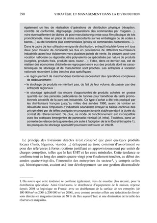 290 STRATÉGIE ET MANAGEMENT DANS LA DISTRIBUTION
Le principe des livraisons directes n’est conservé que pour quelques produits
locaux (fruits, légumes, viandes…) échappant au tronc commun d’assortiment ou
pour des références à fortes rotations justifiant un approvisionnement par unités de
charges complètes, telles que le lait UHT et les eaux minérales. Cette tendance se
confirme tout au long des années quatre-vingt pour finalement toucher, au début des
années quatre-vingt-dix, l’ensemble des entreprises du secteur1, y compris celles
qui, historiquement, avaient axé leur développement sur une gestion décentralisée
également un lieu de réalisation d’opérations de distribution physique (réception,
contrôle de conformité, dégroupage, préparations des commandes par magasin…),
voire éventuellement de tâches de post-manufacturing (mise sous film plastique de lots
promotionnels, mise en place de sticks autocollants sur les emballages ou de codes à
barres…) ou de fonctions plus commerciales (prises de commandes, facturations…).
Dans le cadre de leur utilisation en grande distribution, entrepôt et plate-forme ont tous
deux pour mission de consolider les flux en provenance de différents fournisseurs
industriels avant leur éclatement vers plusieurs points de vente. Ils peuvent avoir une
vocation nationale ou régionale, être polyvalents ou spécialisés par nature de produits
(surgelés, produits frais, produits secs, bazar…) ; l’idée, dans ce dernier cas, est de
réaliser des économies d’échelle en regroupant entre eux des produits dont les carac-
téristiques de stockage et de manutention sont proches. Les entrepôts à vocation
nationale répondent à des besoins plus spécifiques :
– le regroupement de marchandises lointaines nécessitant des opérations complexes
de dédouanement ;
– le stockage de produits ne méritant pas, du fait de leur volume, de passer par des
entrepôts régionaux ;
– le stockage spéculatif (ou encore d’opportunité) de produits achetés en grosse
quantité sur des périodes particulières de l’année pour bénéficier de tarifs promo-
tionnels attractifs de la part des industriels. Ce type d’achat a été très pratiqué par
les distributeurs français jusqu’au milieu des années 1990, avant de tomber en
désuétude sous l’impulsion d’industriels souhaitant enrayer la baisse continue des
prix générée par de telles pratiques en proposant un prix stable pendant la durée du
contrat de référencement. De plus, ce mode de fonctionnement est incompatible
avec les pratiques émergentes de partenariat vertical (cf. infra). Toutefois, dans un
contexte de relance de la guerre des prix suite à l’adoption de la loi Dutreil (chapitre 1),
les pratiques de stockage spéculatif pourraient retrouver un intérêt.
1. On notera que cette tendance se confirme également, mais de manière plus récente, pour la
distribution spécialisée. Ainsi Conforama, le distributeur d’équipement de la maison, repense
depuis 2004 sa logistique en France, avec un doublement de la surface de ses entrepôts (de
100 000 m2 en 2004 à 200 000 m2 en 2006), avec comme premiers effets une réduction des livrai-
sons directes en magasins (moins de 50 % du flux aujourd’hui) et une diminution de la taille des
réserves en magasins.
50672_ManDist_p287p318_MM Page 290 Jeudi, 24. août 2006 5:08 17
 