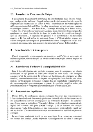 Les facteurs d’environnement de la distribution 21
©Dunod–Laphotocopienonautoriséeestundélit.
2.3 La recherche d’une nouvelle éthique
Il est difficile de quantifier l’importance de cette tendance, mais on peut remar-
quer quelques faits saillants : l’appel au boycott des fabricants d’articles sportifs
employant des enfants dans les usines d’Asie, l’intensification des ventes après un
référencement massif du café Max Havelaar garantissant un juste prix aux paysans
d’Amérique centrale… Aux États-Unis, l’ouvrage Shopping for a better world,
vendu à plus d’un million d’exemplaires, précise pour d’innombrables marques les
conditions de travail des salariés, les lieux de productions, les conditions écologi-
ques de fabrication… et stigmatise les produits et les distributeurs « politiquement
corrects ». Et l’on voit même tel patron de Super U d’Ille-et-Vilaine pousser ses
clients au boycott des marques du groupe Danone afin de faire pression sur les diri-
geants de ce groupe, suite aux annonces de fermetures d’usines de biscuits LU.
3 Les clients face à leurs peurs
Choisir ses produits et ses magasins est complexe, tant l’offre est importante, et
même dangereux, tant les risques de toutes natures sont perçus comme de plus en
plus élevés.
3.1 La recherche d’aide face à la complexité de l’offre
Face à la multiplication des produits nouveaux dans les magasins, les clients
recherchent ce qui pourra les aider pour simplifier leurs achats : des marques
connues (d’où la suppression de certaines et l’extension des marques les plus
notoires), des conditionnements codés pour un repérage facile en linéaire, des infor-
mations sur les produits techniques rédigées dans un vocabulaire compréhensible,
des rayons organisés par univers pour regrouper les produits complémentaires, du
personnel aimable et compétent pouvant renseigner avec efficacité, etc.
3.2 La montée des inquiétudes
Depuis 1991, de nombreuses raisons expliquent les peurs des consommateurs.
L’internationalisation de l’économie génère une intensification de la concurrence et
des concentrations souvent accompagnées de réductions d’emplois ; les catastro-
phes écologiques se multiplient (Tchernobyl, Erika…) ; les développements scienti-
fiques font d’autant plus peur (OGM, clonage…) qu’on constate des dérives
dangereuses (vache folle, nitrates…). Les conséquences sont multiples : repli sur
soi, recherches d’informations rassurantes, surconsommation médicale et pharma-
ceutique.
Le succès des produits du terroir est une autre façon de se rassurer en retrouvant
ses racines. Les centres Leclerc proposent « Nos régions ont du talent » alors que
50672_ManDist_p005p034_MM Page 21 Jeudi, 24. août 2006 5:00 17
 