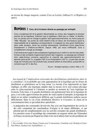 La logistique dans la distribution 291
©Dunod–Laphotocopienonautoriséeestundélit.
au niveau de chaque magasin, comme Cora ou Leclerc (tableau 9.1 et Repères ci-
après).
Au regard de l’implication croissante des distributeurs généralistes dans le
e- commerce1, il est probable que cette appropriation de la logistique par les firmes de
distribution se généralisera sur le long terme. La réussite d’un supermarché en ligne
implique, en effet, une logistique adaptée dans la mesure où le seul contact physique
entre le cyber-marchand et l’acheteur se produit au moment de l’acte logistique de
livraison. Cela étant, si la grande distribution sait parfaitement faire de la logistique de
gros, c’est-à-dire approvisionner des points de vente à partir d’entrepôts, la logistique de
détail est un métier complètement différent, que la grande distribution maîtrise encore
difficilement. Dans le cas d’une distribution Business to Consumer, le client est le
consommateur final, ce qui induit deux spécificités :
– la préparation des commandes devient très fine avec une fragmentation des envois et
des colis comportant des marchandises d’origine et de nature différentes, ce qui
présente peu de complémentarité avec les activités existantes des grands distributeurs.
Les premiers essais d’assemblage des commandes en magasin menés par Telemarket
en France ou encore par Peapod aux États-Unis ont d’ailleurs buté sur des problèmes de
REPÈRES : Cora, de la livraison directe au passage par entrepôt
Cora a longtemps fait de la gestion décentralisée au niveau des magasins le principe
premier de sa logistique. Estimant que la logistique n’était pas un métier, le distribu-
teur n’a jamais pris en charge la gestion des approvisionnements, du moins jusqu’en
1992. Résultat : les points de vente étaient livrés en direct, les fournisseurs ayant la
responsabilité de la logistique correspondante. Il s’agissait du seul grand distributeur
dans cette situation, seuls les produits alimentaires, bénéficiant d’une plate-forme
d’éclatement à Châlons-sur-Marne. Depuis 1992, par souci d’efficacité, Cora a
complètement changé sa stratégie.
Il fait dorénavant appel à des prestataires logistiques pour mettre en service des plate-
formes et des entrepôts d’approvisionnement des magasins. Le passage par entrepôt
et/ou plate-formes concerne aujourd’hui la majorité des approvisionnements en
épicerie (plus de 60 %), surgelés (100 %) et d’importation (100 %). La part des circuits
longs est moindre pour les produits frais, produits laitiers et charcuterie, puisqu’elle ne
concerne que 25 % des flux.
Source : Stratégie logistique, octobre 1998, p. 78.
1. Par exemple, Cora avec Houra, Casino avec C-mescourses, Carrefour avec Ooshop et Carre-
four-Direct, Auchan avec AuchanDirect…).
50672_ManDist_p287p318_MM Page 291 Jeudi, 24. août 2006 5:08 17
 