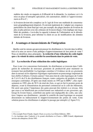 292 STRATÉGIE ET MANAGEMENT DANS LA DISTRIBUTION
maîtrise des stocks en magasin et d’efficacité de la démarche. La tendance est à la
mise en place d’entrepôts spécialisés, très automatisés, dédiés à l’approvisionne-
ment en B to C ;
– la livraison devient très complexe car il s’agit de livrer une multitude de consomma-
teurs géographiquement dispersés. Il convient également de s’adapter aux exigences
particulières du client final qui veut, par exemple, des plages horaires de livraison de
plus en plus précises avec des créneaux de livraison élargis. Cela implique une traça-
bilité des produits, c’est-à-dire la capacité à donner de l’information sur le déroule-
ment de la livraison, pour informer le client en cas de modifications des données
initiales de livraison.
2 Avantages et inconvénients de l’intégration
Quelles sont les raisons qui peuvent pousser les distributeurs à s’investir dans la défini-
tion et la mise en œuvre d’une politique d’approvisionnement de leur point de vente ?
Nous en identifions deux principales : la recherche d’une réduction des coûts logisti-
ques et la volonté de mieux contrôler les assortiments dans les points de vente.
2.1 La recherche d’une réduction des coûts logistiques
Face à une vive concurrence horizontale, les distributeurs se trouvent dans l’obli-
gation de rechercher de nouveaux gisements de productivité pour maintenir ou
restaurer leur profitabilité. La logistique constitue à l’évidence un de ces gisements
dans la mesure où les dépenses logistiques représentent un pourcentage important de
leur chiffre d’affaires. Certains auteurs1 font ainsi état de coûts logistiques de l’ordre
de 5 à 6 % du CA des distributeurs français, toutes catégories de produits et toutes
enseignes confondues. D’après une étude menée en 1993 par le BIPE 2, elles repré-
sentaient en 1992, plus de 50 % du total des frais, ce qui en fait le premier poste de
dépense, avant la rémunération du personnel commercial ou le coût des bâtiments.
On saisit sans peine l’importance des gains pouvant être réalisés à ce niveau. Afin
que ceux-ci ne bénéficient pas exclusivement aux industriels et aux grossistes, qui,
lorsqu’ils livrent franco, contrôlent une partie non négligeable des coûts, une solu-
tion s’impose aux distributeurs : prendre le contrôle du canal logistique en assurant
directement ou indirectement le réapprovisionnement des points de vente. Cette
solution pousse les distributeurs à adopter le passage par entrepôt (cf. figure 9.1).
1. Par exemple Fiore Claude, Supply Chain en action, Les Échos Editions, 2001.
2. « La logistique dans l’industrie et la grande distribution en France », BIPE Conseil, département
services aux entreprises, février 1993.
50672_ManDist_p287p318_MM Page 292 Jeudi, 24. août 2006 5:08 17
 