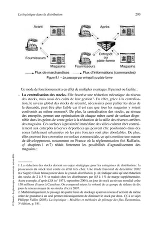 La logistique dans la distribution 293
©Dunod–Laphotocopienonautoriséeestundélit.
Ce mode de fonctionnement a en effet de multiples avantages. Il permet ou facilite :
– La centralisation des stocks. Elle favorise une réduction mécanique du niveau
des stocks, mais aussi des coûts de leur gestion1. En effet, grâce à la centralisa-
tion, le niveau global des stocks de sécurité, nécessaires pour pallier les aléas de
la demande, peut être plus faible car il est rare que tous les magasins y soient
confrontés au même moment2. De plus, la centralisation des stocks, au niveau
des entrepôts, permet une optimisation de chaque mètre carré de surface dispo-
nible dans les points de vente grâce à la réduction de la taille des réserves arrières
des magasins. Ces surfaces à proximité immédiate des villes coûtent cher contrai-
rement aux entrepôts (réserves déportées) qui peuvent être positionnés dans des
zones faiblement urbanisées où les prix fonciers sont plus abordables. De plus,
elles peuvent être converties en surface commerciale, ce qui constitue une manne
de développement, notamment en France où la réglementation (loi Raffarin,
cf. chapitres 1 et 7) réduit fortement les possibilités d’agrandissement des
magasins ;
1. La réduction des stocks devient un enjeu stratégique pour les entreprises de distribution : la
possession du stock leur coûte en effet très cher. Une étude Eurostaf de décembre 2002
(Le Supply Chain Management dans la grande distribution, p. 44) indique ainsi qu’une réduction
des stocks de 2 à 3 % se traduit chez les distributeurs par 0,5 à 1 % de marge supplémentaire.
Autre exemple, d’après LSA (n° 1871, septembre 2004), un jour de stock au niveau mondial coûte
150 millions d’euros à Carrefour. On comprend mieux la volonté de ce groupe de réduire de dix
jours le niveau moyen de ses stocks d’ici à 2007.
2. Mathématiquement, le passage de quatre lieux de stockage ayant un niveau d’activité du même
ordre de grandeur à un seul permet mécaniquement de diminuer le stock par deux. Cf. à ce sujet
Philippe Vallin (2003), La logistique – Modèles et méthodes de pilotage des flux, Économica,
3e édition, p. 181.
Figure 9.1 – Le passage par entrepôt ou plate forme
50672_ManDist_p287p318_MM Page 293 Jeudi, 24. août 2006 5:08 17
 