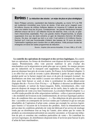 294 STRATÉGIE ET MANAGEMENT DANS LA DISTRIBUTION
Le contrôle des opérations de transport et des services logistiques. En contrô-
lant ces opérations, les firmes de distribution vont disposer de trois avantages prin-
cipaux. Premièrement, elles vont pouvoir maîtriser le prix d’achat des
marchandises car la négociation ne porte plus que sur ce point : les marges perçues
par les industriels sur le transport sont supprimées. Deuxièmement, elles vont
pouvoir diminuer leur prix de revente à perte. En France, la loi Galland (chapitre 1)
a en effet fixé un seuil de revente à perte déterminé à partir du prix unitaire du
produit porté sur la facture majoré des taxes et du prix de transport éventuel : les
distributeurs ont donc tout intérêt à assurer eux-mêmes le transport des marchan-
dises pour faire baisser ce seuil, et donc à systématiser les achats départ-usine
(logique dite du « Factory Gate Pricing » – cf. Repères ci-dessous) au détriment du
franco-entrepôt, et surtout du franco-magasin. Enfin, troisièmement, elles vont
pouvoir disposer de marges de négociation sur les tarifs, dans le cadre des condi-
tions générales de vente avec leurs fournisseurs. La circulaire Dutreil (chapitre 1), a
en effet rendu possible de telles négociations tarifaires : celles-ci peuvent porter sur
« des modalités de livraison ou de conditionnement, de services logistiques particu-
liers, de conditions liées aux stockages (…) ». Des réductions de prix peuvent ainsi
être « accordées en contrepartie de services rendus par l’acheteur et qui ne sont pas
détachables de l’opération d’achat-vente, comme par exemple les services logisti-
ques fournis à l’occasion de la livraison des produits. Ainsi la rémunération non
prévue dans les conditions générales de vente du fabricant d’un service de stockage
rendu par un distributeur tout au long de l’année, alors même que les ventes de
produits au consommateur présentent un caractère saisonnier, se fera par une réduc-
tion de prix et constitue une condition particulière de vente ». En contrôlant les
services logistiques, les distributeurs disposent donc d’un levier pour baisser le prix
d’achat de leurs marchandises.
REPÈRES : La réduction des stocks : un enjeu de plus en plus stratégique
Selon Philippe Lemoine, coprésident des Galeries Lafayette, au moins 10 % du PIB
est inutilement immobilisé sous forme de stocks. C’est ainsi qu’un magasin avec
64 millions d’euros de chiffres d’affaires déplore en moyenne 6,1 millions de stock
avec une rotation tous les 34 jours. Conséquences : les grands distributeurs français
affichent chacun de 0,9 à 1,22 milliards d’euros de réserves. Avec, à la clé, un gise-
ment d’économies exploitable. Pour une grande chaîne d’hypermarchés, la simple
suppression d’un jour de stock entraîne un gain de trésorerie d’environ 30 millions
d’euros. De plus, cet argent qui dort a un coût. Il est estimé à 2,3 millions d’euros.
Sachant qu’il n’est pas inconcevable d’obtenir des baisses de 10 jours de stocks,
l’optimisation logistique peut s’avérer être un allié précieux. Voilà pourquoi toutes les
enseignes ont lancé de vastes programmes de réduction.
Source : d’après Libre service Actualités, 12 mars 1998, p. 87 à 89.
50672_ManDist_p287p318_MM Page 294 Jeudi, 24. août 2006 5:08 17
 