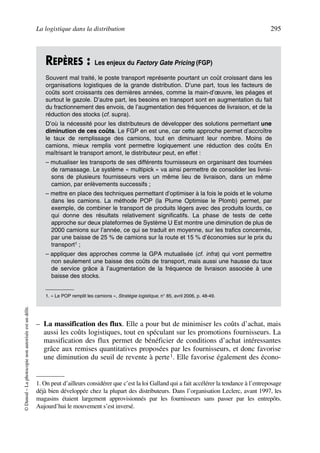 La logistique dans la distribution 295
©Dunod–Laphotocopienonautoriséeestundélit.
– La massification des flux. Elle a pour but de minimiser les coûts d’achat, mais
aussi les coûts logistiques, tout en spéculant sur les promotions fournisseurs. La
massification des flux permet de bénéficier de conditions d’achat intéressantes
grâce aux remises quantitatives proposées par les fournisseurs, et donc favorise
une diminution du seuil de revente à perte1. Elle favorise également des écono-
REPÈRES : Les enjeux du Factory Gate Pricing (FGP)
Souvent mal traité, le poste transport représente pourtant un coût croissant dans les
organisations logistiques de la grande distribution. D’une part, tous les facteurs de
coûts sont croissants ces dernières années, comme la main-d’œuvre, les péages et
surtout le gazole. D’autre part, les besoins en transport sont en augmentation du fait
du fractionnement des envois, de l’augmentation des fréquences de livraison, et de la
réduction des stocks (cf. supra).
D’où la nécessité pour les distributeurs de développer des solutions permettant une
diminution de ces coûts. Le FGP en est une, car cette approche permet d’accroître
le taux de remplissage des camions, tout en diminuant leur nombre. Moins de
camions, mieux remplis vont permettre logiquement une réduction des coûts En
maîtrisant le transport amont, le distributeur peut, en effet :
– mutualiser les transports de ses différents fournisseurs en organisant des tournées
de ramassage. Le système « multipick » va ainsi permettre de consolider les livrai-
sons de plusieurs fournisseurs vers un même lieu de livraison, dans un même
camion, par enlèvements successifs ;
– mettre en place des techniques permettant d’optimiser à la fois le poids et le volume
dans les camions. La méthode POP (la Plume Optimise le Plomb) permet, par
exemple, de combiner le transport de produits légers avec des produits lourds, ce
qui donne des résultats relativement significatifs. La phase de tests de cette
approche sur deux plateformes de Système U Est montre une diminution de plus de
2000 camions sur l’année, ce qui se traduit en moyenne, sur les trafics concernés,
par une baisse de 25 % de camions sur la route et 15 % d’économies sur le prix du
transport1 ;
– appliquer des approches comme la GPA mutualisée (cf. infra) qui vont permettre
non seulement une baisse des coûts de transport, mais aussi une hausse du taux
de service grâce à l’augmentation de la fréquence de livraison associée à une
baisse des stocks.
1. « Le POP remplit les camions », Stratégie logistique, n° 85, avril 2006, p. 48-49.
1. On peut d’ailleurs considérer que c’est la loi Galland qui a fait accélérer la tendance à l’entreposage
déjà bien développée chez la plupart des distributeurs. Dans l’organisation Leclerc, avant 1997, les
magasins étaient largement approvisionnés par les fournisseurs sans passer par les entrepôts.
Aujourd’hui le mouvement s’est inversé.
50672_ManDist_p287p318_MM Page 295 Jeudi, 24. août 2006 5:08 17
 