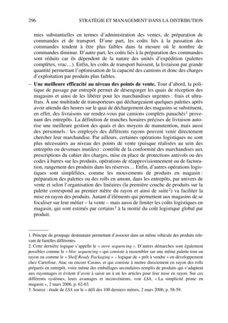 296 STRATÉGIE ET MANAGEMENT DANS LA DISTRIBUTION
mies substantielles en termes d’administration des ventes, de préparation de
commandes et de transport. D’une part, les coûts liés à la passation des
commandes tendent à être plus faibles dans la mesure où le nombre de
commandes diminue. D’autre part, les coûts liés à la préparation des commandes
sont réduits car ils dépendent de la nature des unités d’expédition (palettes
complètes, vrac…). Enfin, les coûts de transport baissent, la livraison par grande
quantité permettant l’optimisation de la capacité des camions et donc des charges
d’exploitation par produits plus faibles.
– Une meilleure efficacité au niveau des points de vente. Tout d’abord, la poli-
tique de passage par entrepôt permet de désengorger les quais de réception des
magasins et ainsi de les libérer pour les marchandises urgentes : frais et ultra-
frais. À une multitude de transporteurs qui déchargeaient quelques palettes après
avoir attendu des heures sur le quai de déchargement des magasins se substituent,
en effet, des livraisons sur rendez-vous par camions complets panachés1 prove-
nant des entrepôts. La définition de tranches horaires précises de livraison auto-
rise une meilleure gestion des quais et des moyens de manutention, mais aussi
des personnels : les employés des différents rayons peuvent venir directement
chercher leur marchandise. Par ailleurs, certaines opérations logistiques ne sont
plus nécessaires au niveau des points de vente (puisque réalisées au sein des
entrepôts ou devenues inutiles) : contrôle de la conformité des marchandises aux
prescriptions du cahier des charges, mise en place de protections antivols ou des
codes à barres sur les produits, opérations de réapprovisionnement ou de factura-
tion, rangement des produits dans les réserves… Enfin, d’autres opérations logis-
tiques sont simplifiées, comme les mouvements de produits en magasin :
préparation des palettes ou des rolls en amont, dans les entrepôts, par univers de
vente et selon l’organisation des linéaires (la première couche de produits sur la
palette correspond au premier mètre du rayon et ainsi de suite2) va faciliter la
mise en rayon des produits. Autant d’éléments qui permettent aux magasins de se
focaliser sur leur métier – la vente – mais aussi de limiter les coûts logistiques en
magasin, qui sont estimés par certains3 à la moitié du coût logistique global par
produit.
1. Principe du groupage destinataire permettant d’associer dans un même véhicule des produits rele-
vant de familles différentes.
2. Cette dernière logique s’appelle le « store sequencing ». D’autres démarches sont également
possibles comme le « bloc sequencing » qui consiste à rassembler sur une même palette tout un
rayon ou comme le « Shelf Ready Packaging » – logique de « prêt à vendre » en développement
chez Carrefour, Atac ou encore Casino, et qui consiste à mettre directement en rayon des rolls
préparés en entrepôt, voire même des emballages secondaires remplis de produits qui s’adaptent
aux rayonnages et évitent d’avoir à saisir un à un les articles pour leur mise en rayon. Sur ces
différents systèmes, leurs avantages et inconvénients, voir LSA, « La simplicité prime en
magasin », 2 mars 2006, p. 62-63.
3. Source : étude de LSA sur le « défi des 100 derniers mètres, 2 mars 2006, p. 58-59.
50672_ManDist_p287p318_MM Page 296 Jeudi, 24. août 2006 5:08 17
 