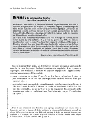 La logistique dans la distribution 297
©Dunod–Laphotocopienonautoriséeestundélit.
Si pour diminuer leurs coûts, les distributeurs ont dans un premier temps pris le
contrôle du canal logistique, ils cherchent désormais à optimiser leurs ressources
logistiques, afin de réduire le montant des capitaux engagés dans l’approvisionne-
ment de leurs magasins. Cela conduit :
– à une contraction du nombre d’entrepôt, les distributeurs s’attachant de plus en
plus à concentrer sur un seul site, une ou plusieurs fonctions réalisées avant par
plusieurs sites1 ;
– au remplacement progressif des entrepôts par des plateformes moins coûteuses à
faire fonctionner. En effet, l’absence de stocks en plateforme, la réduction des
frais de personnel liée au fait qu’il n’y a pas de préparation de commandes et la
réduction des surfaces, conduisent à une forte baisse des charges d’exploitation
(cf. supra) ;
REPÈRES : La logistique chez Carrefour :
un outil de compétitivité prioritaire
Pour le PDG de Carrefour, la compétition mondiale se joue désormais autour de la
logistique. L’objectif affiché est de coller à la vente et de simplifier la vie des magasins.
Ils ne doivent plus avoir aucun souci d’approvisionnement logistique. La logistique est
désormais conduite au niveau national, avec un passage quasi généralisé par plate-
formes. Et l’objectif premier est pratiquement atteint : la majeure partie des magasins
est déchargée des opérations de back office.
Là où plus de dix personnes étaient nécessaires pour décharger les camions, actuel-
lement quatre ou cinq suffisent. « Il y a trois ou quatre ans, 20 % des salariés
travaillaient en réserve. Aujourd’hui, ils sont en magasins », indique Joël Saveuse, le
Directeur général, donc plus disponibles pour la clientèle, tout comme les chefs de
rayon débarrassés du calcul des commandes ou des négociations avec les fournis-
seurs. Dans la nouvelle organisation les chefs de rayons sont, en effet, dépossédés
de leurs prérogatives d’achat et les décisions de référencement centralisées à hauteur
de 85 % des volumes.
Source : d’après L’Usine Nouvelle, 17 juin 1999, p. 32.
1. C’est le cas notamment pour Carrefour qui regroupe actuellement sur certains sites la
boucherie, les fruits et légumes, le frais, les fleurs, le poisson, et la boulangerie (exemple en
région Rhône-Alpes) ou encore pour Lidl, qui regroupe le frais, les fruits et légumes avec
l’épicerie et la brasserie. Sur ce sujet, on pourra également se référer à Claude Fiore, Supply
Chain en action, Les Échos Editions, 2001, p. 163-167.
50672_ManDist_p287p318_MM Page 297 Jeudi, 24. août 2006 5:08 17
 