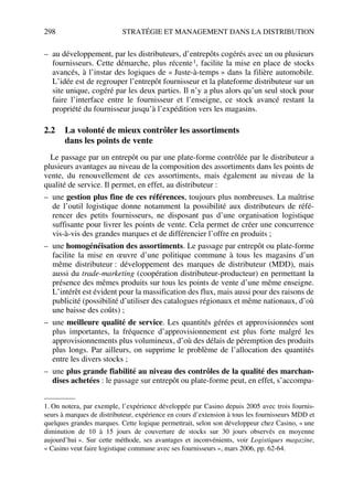 298 STRATÉGIE ET MANAGEMENT DANS LA DISTRIBUTION
– au développement, par les distributeurs, d’entrepôts cogérés avec un ou plusieurs
fournisseurs. Cette démarche, plus récente1, facilite la mise en place de stocks
avancés, à l’instar des logiques de « Juste-à-temps » dans la filière automobile.
L’idée est de regrouper l’entrepôt fournisseur et la plateforme distributeur sur un
site unique, cogéré par les deux parties. Il n’y a plus alors qu’un seul stock pour
faire l’interface entre le fournisseur et l’enseigne, ce stock avancé restant la
propriété du fournisseur jusqu’à l’expédition vers les magasins.
2.2 La volonté de mieux contrôler les assortiments
dans les points de vente
Le passage par un entrepôt ou par une plate-forme contrôlée par le distributeur a
plusieurs avantages au niveau de la composition des assortiments dans les points de
vente, du renouvellement de ces assortiments, mais également au niveau de la
qualité de service. Il permet, en effet, au distributeur :
– une gestion plus fine de ces références, toujours plus nombreuses. La maîtrise
de l’outil logistique donne notamment la possibilité aux distributeurs de réfé-
rencer des petits fournisseurs, ne disposant pas d’une organisation logistique
suffisante pour livrer les points de vente. Cela permet de créer une concurrence
vis-à-vis des grandes marques et de différencier l’offre en produits ;
– une homogénéisation des assortiments. Le passage par entrepôt ou plate-forme
facilite la mise en œuvre d’une politique commune à tous les magasins d’un
même distributeur : développement des marques de distributeur (MDD), mais
aussi du trade-marketing (coopération distributeur-producteur) en permettant la
présence des mêmes produits sur tous les points de vente d’une même enseigne.
L’intérêt est évident pour la massification des flux, mais aussi pour des raisons de
publicité (possibilité d’utiliser des catalogues régionaux et même nationaux, d’où
une baisse des coûts) ;
– une meilleure qualité de service. Les quantités gérées et approvisionnées sont
plus importantes, la fréquence d’approvisionnement est plus forte malgré les
approvisionnements plus volumineux, d’où des délais de péremption des produits
plus longs. Par ailleurs, on supprime le problème de l’allocation des quantités
entre les divers stocks ;
– une plus grande fiabilité au niveau des contrôles de la qualité des marchan-
dises achetées : le passage sur entrepôt ou plate-forme peut, en effet, s’accompa-
1. On notera, par exemple, l’expérience développée par Casino depuis 2005 avec trois fournis-
seurs à marques de distributeur, expérience en cours d’extension à tous les fournisseurs MDD et
quelques grandes marques. Cette logique permettrait, selon son développeur chez Casino, « une
diminution de 10 à 15 jours de couverture de stocks sur 30 jours observés en moyenne
aujourd’hui ». Sur cette méthode, ses avantages et inconvénients, voir Logistiques magazine,
« Casino veut faire logistique commune avec ses fournisseurs », mars 2006, pp. 62-64.
50672_ManDist_p287p318_MM Page 298 Jeudi, 24. août 2006 5:08 17
 