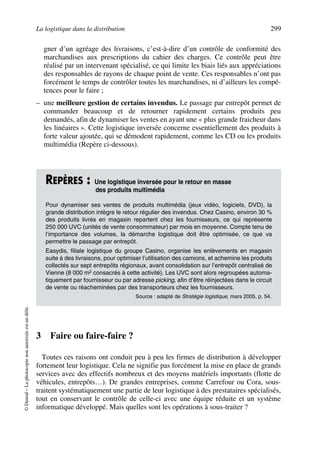 La logistique dans la distribution 299
©Dunod–Laphotocopienonautoriséeestundélit.
gner d’un agréage des livraisons, c’est-à-dire d’un contrôle de conformité des
marchandises aux prescriptions du cahier des charges. Ce contrôle peut être
réalisé par un intervenant spécialisé, ce qui limite les biais liés aux appréciations
des responsables de rayons de chaque point de vente. Ces responsables n’ont pas
forcément le temps de contrôler toutes les marchandises, ni d’ailleurs les compé-
tences pour le faire ;
– une meilleure gestion de certains invendus. Le passage par entrepôt permet de
commander beaucoup et de retourner rapidement certains produits peu
demandés, afin de dynamiser les ventes en ayant une « plus grande fraicheur dans
les linéaires ». Cette logistique inversée concerne essentiellement des produits à
forte valeur ajoutée, qui se démodent rapidement, comme les CD ou les produits
multimédia (Repère ci-dessous).
3 Faire ou faire-faire ?
Toutes ces raisons ont conduit peu à peu les firmes de distribution à développer
fortement leur logistique. Cela ne signifie pas forcément la mise en place de grands
services avec des effectifs nombreux et des moyens matériels importants (flotte de
véhicules, entrepôts…). De grandes entreprises, comme Carrefour ou Cora, sous-
traitent systématiquement une partie de leur logistique à des prestataires spécialisés,
tout en conservant le contrôle de celle-ci avec une équipe réduite et un système
informatique développé. Mais quelles sont les opérations à sous-traiter ?
REPÈRES : Une logistique inversée pour le retour en masse
des produits multimédia
Pour dynamiser ses ventes de produits multimédia (jeux vidéo, logiciels, DVD), la
grande distribution intègre le retour régulier des invendus. Chez Casino, environ 30 %
des produits livrés en magasin repartent chez les fournisseurs, ce qui représente
250 000 UVC (unités de vente consommateur) par mois en moyenne. Compte tenu de
l’importance des volumes, la démarche logistique doit être optimisée, ce que va
permettre le passage par entrepôt.
Easydis, filiale logistique du groupe Casino, organise les enlèvements en magasin
suite à des livraisons, pour optimiser l’utilisation des camions, et achemine les produits
collectés sur sept entrepôts régionaux, avant consolidation sur l’entrepôt centralisé de
Vienne (8 000 m2 consacrés à cette activité). Les UVC sont alors regroupées automa-
tiquement par fournisseur ou par adresse picking, afin d’être réinjectées dans le circuit
de vente ou réacheminées par des transporteurs chez les fournisseurs.
Source : adapté de Stratégie logistique, mars 2005, p. 54.
50672_ManDist_p287p318_MM Page 299 Jeudi, 24. août 2006 5:08 17
 