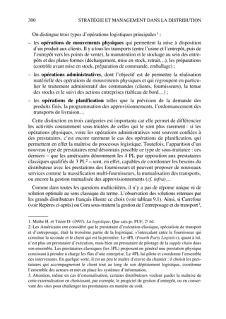 300 STRATÉGIE ET MANAGEMENT DANS LA DISTRIBUTION
On distingue trois types d’opérations logistiques principales1 :
– les opérations de mouvements physiques qui permettent la mise à disposition
d’un produit aux clients. Il y a tous les transports (entre l’usine et l’entrepôt, puis de
l’entrepôt vers les points de vente), la manutention et le stockage au sein des entre-
pôts et des plates-formes (déchargement, mise en stock, retrait…), les préparations
(contrôle avant mise en stock, préparation de commande, emballage) ;
– les opérations administratives, dont l’objectif est de permettre la réalisation
matérielle des opérations de mouvements physiques et qui regroupent en particu-
lier le traitement administratif des commandes (clients, fournisseurs), la tenue
des stocks et le suivi des actions entreprises (tableau de bord…) ;
– les opérations de planification telles que la prévision de la demande des
produits finis, la programmation des approvisionnements, l’ordonnancement des
transports de livraison…
Cette distinction en trois catégories est importante car elle permet de différencier
les activités couramment sous-traitées de celles qui le sont plus rarement : si les
opérations physiques, voire les opérations administratives sont souvent confiées à
des prestataires, c’est encore rarement le cas des opérations de planification, qui
permettent en effet la maîtrise du processus logistique. Toutefois, l’apparition d’un
nouveau type de prestataires rend désormais possible ce type de sous-traitance : ces
derniers – que les américains dénomment les 4 PL par opposition aux prestataires
classiques qualifiés de 3 PL2 – sont, en effet, capables de coordonner les besoins du
distributeur avec les prestations des fournisseurs et peuvent proposer de nouveaux
services comme la massification multi-fournisseurs, la mutualisation des transports,
ou encore la gestion mutualisée des approvisionnements (cf. infra)…
Comme dans toutes les questions multicritères, il n’y a pas de réponse unique ni de
solution optimale au sens classique du terme. L’observation des solutions retenues par
les grands distributeurs français illustre ce choix (voir tableau 9.1). Ainsi, si Carrefour
(voir Repères ci-après) ou Cora sous-traitent la gestion de l’entreposage et du transport3,
1. Mathe H. et Tixier D. (1997), La logistique, Que sais-je, PUF, 2e éd.
2. Les Américains ont considéré que le prestataire d’exécution classique, spécialiste de transport
et d’entreposage, était la troisième partie de la logistique, s’intercalant entre le fournisseur qui
constitue la seconde et le client qui est la première. Le 4PL (Fourth Party Logistics), quant à lui,
n’est plus un prestataire d’exécution, mais bien un prestataire de pilotage de la supply chain dans
son ensemble. Les prestataires classiques (les 3PL) proposent en général une prestation physique
consistant à prendre à charge les flux d’une entreprise. Le 4PL lui pilote et coordonne l’ensemble
des intervenants. En quelque sorte, il est un peu le maître d’œuvre du chantier : il choisit les pres-
tataires qui accompagneront le client tout au long de son déploiement logistique, coordonne
l’ensemble des acteurs et met en place les systèmes d’information.
3. Attention, même en cas d’externalisation, certains distributeurs veulent garder la maîtrise de
cette externalisation en choisissant, par exemple, le progiciel de gestion d’entrepôt, ou en conser-
vant des sites pour challenger les prestataires en matière de coût.
50672_ManDist_p287p318_MM Page 300 Jeudi, 24. août 2006 5:08 17
 