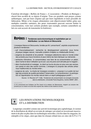 22 LA DISTRIBUTION : SECTEUR, ENVIRONNEMENT ET CANAUX
Carrefour développe « Reflets de France ». L’association « Produits en Bretagne »
réussit bien au-delà de sa région d’origine. Tous ces produits sont perçus comme
authentiques, tant par leurs origines que par leurs ingrédients et leurs procédés de
fabrication. Même si les risques alimentaires sont objectivement faibles grâce aux
multiples contrôles sanitaires, des peurs irraisonnées peuvent souvent limiter la
consommation, voire tuer certains produits (par exemple, certains camemberts au
lait cru sont accusés de transmettre la listériose).
LES INNOVATIONS TECHNOLOGIQUES
ET LA DISTRIBUTION
Longtemps considéré comme une activité économique peu capitalistique, le secteur
de la distribution de détail est en train de rattraper son retard en investissant massive-
ment et de plus en plus dans les technologies nouvelles, à la fois dans les magasins, les
entrepôts et les sièges, ainsi que dans les réseaux reliant tous ces sites (de 0,75 à 1 %
REPÈRES : Tendances socio-économiques et exploitation par un
distributeur. Le cas Nature et Découverte
L’enseigne Nature et Découverte, fondée par M. Lemarchand
1
, exploite conjointement
plusieurs tendances :
– soif d’accomplissement : recherche du développement personnel, sous forme
physique (stages nature), manuelle (création d’objets) ou intellectuelle (livres) ;
– exigence de simplicité et de praticité : l’enseigne sélectionne dans le monde entier
des produits pour leurs fonctions et peut même les faire fabriquer sur demande ;
– recherche d’émotions : le consommateur veut faire de sa consommation un plaisir,
dans l’achat et dans l’utilisation qui le suit. Les cinq sens sont stimulés par le magasin ;
– désir d’authenticité et nostalgie : le client se tourne de plus en plus vers ses racines,
son passé et celui des autres hommes. L’enseigne lui propose des articles artisa-
naux traditionnels du monde entier ;
– exigence de vertu : la charte de l’enseigne consiste à « proposer à un public de tout
âge des produits de qualité permettant l’observation, la compréhension, la participa-
tion et l’appréciation du monde naturel dans un esprit pédagogique positif ».
Source : S. Rieunier et P. Volle, Tendances de consommation et concepts innovants
dans la distribution, Université Paris-Dauphine, Centre DMSP, 2001.
(1) M. Lemarchand est l’initiateur de Pier Import et le créateur de Résonances, magasin qui propose des
produits pour la maison et le bien-être inspirés des métiers et des traditions d’antan.
Section
4
50672_ManDist_p005p034_MM Page 22 Jeudi, 24. août 2006 5:00 17
 