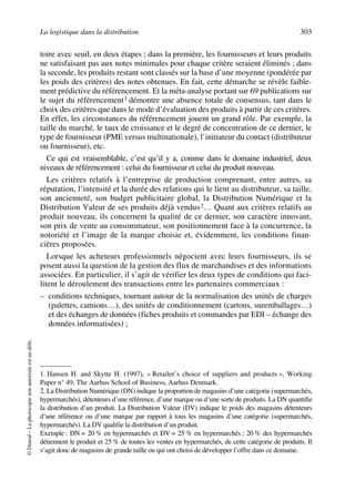 La logistique dans la distribution 303
©Dunod–Laphotocopienonautoriséeestundélit.
toire avec seuil, en deux étapes ; dans la première, les fournisseurs et leurs produits
ne satisfaisant pas aux notes minimales pour chaque critère seraient éliminés ; dans
la seconde, les produits restant sont classés sur la base d’une moyenne (pondérée par
les poids des critères) des notes obtenues. En fait, cette démarche se révèle faible-
ment prédictive du référencement. Et la méta-analyse portant sur 69 publications sur
le sujet du référencement1 démontre une absence totale de consensus, tant dans le
choix des critères que dans le mode d’évaluation des produits à partir de ces critères.
En effet, les circonstances du référencement jouent un grand rôle. Par exemple, la
taille du marché, le taux de croissance et le degré de concentration de ce dernier, le
type de fournisseur (PME versus multinationale), l’initiateur du contact (distributeur
ou fournisseur), etc.
Ce qui est vraisemblable, c’est qu’il y a, comme dans le domaine industriel, deux
niveaux de référencement : celui du fournisseur et celui du produit nouveau.
Les critères relatifs à l’entreprise de production comprenant, entre autres, sa
réputation, l’intensité et la durée des relations qui le lient au distributeur, sa taille,
son ancienneté, son budget publicitaire global, la Distribution Numérique et la
Distribution Valeur de ses produits déjà vendus2… Quant aux critères relatifs au
produit nouveau, ils concernent la qualité de ce dernier, son caractère innovant,
son prix de vente au consommateur, son positionnement face à la concurrence, la
notoriété et l’image de la marque choisie et, évidemment, les conditions finan-
cières proposées.
Lorsque les acheteurs professionnels négocient avec leurs fournisseurs, ils se
posent aussi la question de la gestion des flux de marchandises et des informations
associées. En particulier, il s’agit de vérifier les deux types de conditions qui faci-
litent le déroulement des transactions entre les partenaires commerciaux :
– conditions techniques, tournant autour de la normalisation des unités de charges
(palettes, camions…), des unités de conditionnement (cartons, suremballages…)
et des échanges de données (fiches produits et commandes par EDI – échange des
données informatisées) ;
1. Hansen H. and Skytte H. (1997), « Retailer’s choice of suppliers and products », Working
Paper n° 49, The Aarhus School of Business, Aarhus Denmark.
2. La Distribution Numérique (DN) indique la proportion de magasins d’une catégorie (supermarchés,
hypermarchés), détenteurs d’une référence, d’une marque ou d‘une sorte de produits. La DN quantifie
la distribution d’un produit. La Distribution Valeur (DV) indique le poids des magasins détenteurs
d’une référence ou d’une marque par rapport à tous les magasins d’une catégorie (supermarchés,
hypermarchés). La DV qualifie la distribution d’un produit.
Exemple : DN = 20 % en hypermarchés et DV = 25 % en hypermarchés ; 20 % des hypermarchés
détiennent le produit et 25 % de toutes les ventes en hypermarchés, de cette catégorie de produits. Il
s‘agit donc de magasins de grande taille ou qui ont choisi de développer l’offre dans ce domaine.
50672_ManDist_p287p318_MM Page 303 Jeudi, 24. août 2006 5:08 17
 