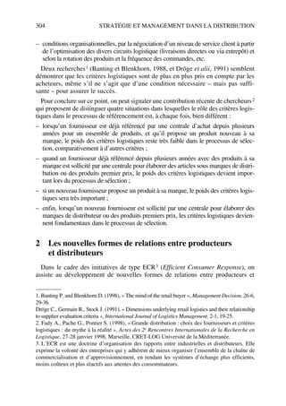 304 STRATÉGIE ET MANAGEMENT DANS LA DISTRIBUTION
– conditions organisationnelles, par la négociation d’un niveau de service client à partir
de l’optimisation des divers circuits logistique (livraisons directes ou via entrepôt) et
selon la rotation des produits et la fréquence des commandes, etc.
Deux recherches1 (Banting et Blenkhorn, 1988, et Dröge et alii, 1991) semblent
démontrer que les critères logistiques sont de plus en plus pris en compte par les
acheteurs, même s’il ne s’agit que d’une condition nécessaire – mais pas suffi-
sante – pour assurer le succès.
Pour conclure sur ce point, on peut signaler une contribution récente de chercheurs2
qui proposent de distinguer quatre situations dans lesquelles le rôle des critères logis-
tiques dans le processus de référencement est, à chaque fois, bien différent :
– lorsqu’un fournisseur est déjà référencé par une centrale d’achat depuis plusieurs
années pour un ensemble de produits, et qu’il propose un produit nouveau à sa
marque, le poids des critères logistiques reste très faible dans le processus de sélec-
tion, comparativement à d’autres critères ;
– quand un fournisseur déjà référencé depuis plusieurs années avec des produits à sa
marque est sollicité par une centrale pour élaborer des articles sous marques de distri-
bution ou des produits premier prix, le poids des critères logistiques devient impor-
tant lors du processus de sélection ;
– si un nouveau fournisseur propose un produit à sa marque, le poids des critères logis-
tiques sera très important ;
– enfin, lorsqu’un nouveau fournisseur est sollicité par une centrale pour élaborer des
marques de distributeur ou des produits premiers prix, les critères logistiques devien-
nent fondamentaux dans le processus de sélection.
2 Les nouvelles formes de relations entre producteurs
et distributeurs
Dans le cadre des initiatives de type ECR3 (Efficient Consumer Response), on
assiste au développement de nouvelles formes de relations entre producteurs et
1. Banting P. and Blenkhorn D. (1998), « The mind of the retail buyer », Management Decision, 26-6,
29-36.
Dröge C., Germain R., Stock J. (1991), « Dimensions underlying retail logistics and their relationship
to supplier evaluation criteria », International Journal of Logistics Management, 2-1, 19-25.
2. Fady A., Pache G., Pontier S. (1998), « Grande distribution : choix des fournisseurs et critères
logistiques : du mythe à la réalité », Actes des 2e Rencontres Internationales de la Recherche en
Logistique, 27-28 janvier 1998, Marseille, CRET-LOG Université de la Méditerranée.
3. L’ECR est une doctrine d’organisation des rapports entre industrielles et distributeurs. Elle
exprime la volonté des entreprises qui y adhérent de mieux organiser l’ensemble de la chaîne de
commercialisation et d’approvisionnement, en rendant les systèmes d’échange plus efficients,
moins coûteux et plus réactifs aux attentes des consommateurs.
50672_ManDist_p287p318_MM Page 304 Jeudi, 24. août 2006 5:08 17
 