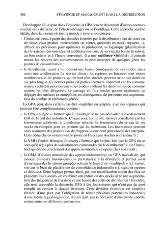 306 STRATÉGIE ET MANAGEMENT DANS LA DISTRIBUTION
Développée à l’origine dans l’épicerie, la GPA touche désormais d’autres secteurs
comme ceux du bazar, de l’électroménager ou de l’outillage. Cette approche semble
idéale, dans la mesure où tout le monde y trouve son compte :
– l’industriel peut, à partir des données fournies par le distributeur (lieu de stock ou
de vente, code produit, mouvements ou ventes, quantités en stock, ruptures…),
affiner ses prévisions pour optimiser sa production, sa logistique (planification
des livraisons, des tournées) et améliorer son taux de service (la bonne livraison,
au bon endroit et à l’heure convenue). Il a une meilleure visibilité : il connaît
mieux les besoins des consommateurs et peut anticiper de quelques jours les
pointes de consommation ;
– le distributeur, quant à lui, obtient une baisse conséquente de ses stocks, mais
aussi une amélioration du service client : les ruptures en linéaires sont moins
nombreuses, et les produits, qui ne sont plus stockés, peuvent avoir une durée de
vie plus longue. Ce dernier point est particulièrement important car les consom-
mateurs achètent prioritairement les produits offrant les dates limites de consom-
mation les plus éloignées. Le passage en flux tendus permet également de
dégager des surfaces en entrepôt et, en conséquence, de permettre une augmenta-
tion du nombre de références gérées.
La GPA peut, dans certains cas être simplifiée ou adaptée, avec des logiques qui
peuvent être complémentaires, comme :
– la GPA « allégée », formule qui à l’avantage de ne pas nécessiter d’investissement
EDI de la part des industriels. Chaque jour, sur un site Intranet consultable par les
fournisseurs adhérents, le distributeur informe les fournisseurs du niveau de ses
stocks en entrepôts pour les produits qui les intéressent. Les fournisseurs peuvent
alors soumettre des propositions de réapprovisionnement pour chacun des entrepôts.
Cette démarche est notamment proposée en France par Auchan ou Système U ;
– la VMI (Vendor Managed Inventory), formule qui va plus loin que la GPA en ce
sens qu’il n’y a plus de validation des commandes par le distributeur : c’est l’indus-
triel qui décide directement des approvisionnements à opérer chez son client ;
– la GMA (Gestion mutualisée des approvisionnements), ou GPA mutualisée, qui
associe plusieurs fournisseurs (ou prestataires) à la démarche et permet ainsi
d’envisager des livraisons groupées soit par le biais d’un « multipick » (cf. supra),
soit par le biais de plateformes de consolidation industrielle (cf. supra et repères
ci-dessous). Cette logique permet ainsi, par une massification amont des flux de
plusieurs fournisseurs, de combiner une réduction des stocks avec une augmenta-
tion des fréquences de livraison et une baisse des coûts de distribution ! En outre,
elle rend accessible la démarche GPA à des fournisseurs qui n’ont pas de quoi
remplir un camion à chaque livraison. Cette dernière évolution est toutefois
freinée, d’une part, par l’obligation de réunir plusieurs partenaires industriels
d’une même région logistique, d’autre part, par la nécessité d’une étroite coordi-
nation entre ces différents partenaires.
50672_ManDist_p287p318_MM Page 306 Jeudi, 24. août 2006 5:08 17
 