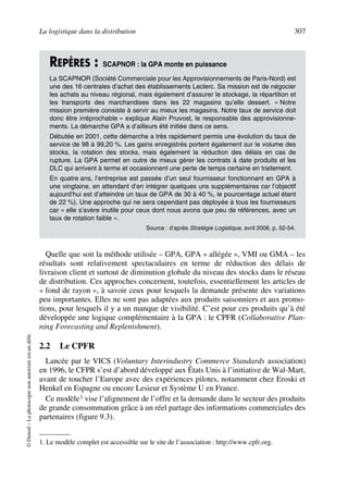 La logistique dans la distribution 307
©Dunod–Laphotocopienonautoriséeestundélit.
Quelle que soit la méthode utilisée – GPA, GPA « allégée », VMI ou GMA – les
résultats sont relativement spectaculaires en terme de réduction des délais de
livraison client et surtout de diminution globale du niveau des stocks dans le réseau
de distribution. Ces approches concernent, toutefois, essentiellement les articles de
« fond de rayon », à savoir ceux pour lesquels la demande présente des variations
peu importantes. Elles ne sont pas adaptées aux produits saisonniers et aux promo-
tions, pour lesquels il y a un manque de visibilité. C’est pour ces produits qu’à été
développée une logique complémentaire à la GPA : le CPFR (Collaborative Plan-
ning Forecasting and Replenishment).
2.2 Le CPFR
Lancée par le VICS (Voluntary Interindustry Commerce Standards association)
en 1996, le CFPR s’est d’abord développé aux États Unis à l’initiative de Wal-Mart,
avant de toucher l’Europe avec des expériences pilotes, notamment chez Eroski et
Henkel en Espagne ou encore Lesieur et Système U en France.
Ce modèle1 vise l’alignement de l’offre et la demande dans le secteur des produits
de grande consommation grâce à un réel partage des informations commerciales des
partenaires (figure 9.3).
REPÈRES : SCAPNOR : la GPA monte en puissance
La SCAPNOR (Société Commerciale pour les Approvisionnements de Paris-Nord) est
une des 16 centrales d’achat des établissements Leclerc. Sa mission est de négocier
les achats au niveau régional, mais également d’assurer le stockage, la répartition et
les transports des marchandises dans les 22 magasins qu’elle dessert. « Notre
mission première consiste à servir au mieux les magasins. Notre taux de service doit
donc être irréprochable » explique Alain Pruvost, le responsable des approvisionne-
ments. La démarche GPA a d’ailleurs été initiée dans ce sens.
Débutée en 2001, cette démarche a très rapidement permis une évolution du taux de
service de 98 à 99,20 %. Les gains enregistrés portent également sur le volume des
stocks, la rotation des stocks, mais également la réduction des délais en cas de
rupture. La GPA permet en outre de mieux gérer les contrats à date produits et les
DLC qui arrivent à terme et occasionnent une perte de temps certaine en traitement.
En quatre ans, l’entreprise est passée d’un seul fournisseur fonctionnant en GPA à
une vingtaine, en attendant d’en intégrer quelques uns supplémentaires car l’objectif
aujourd’hui est d’atteindre un taux de GPA de 30 à 40 %, le pourcentage actuel étant
de 22 %). Une approche qui ne sera cependant pas déployée à tous les fournisseurs
car « elle s’avère inutile pour ceux dont nous avons que peu de références, avec un
taux de rotation faible ».
Source : d’après Stratégie Logistique, avril 2006, p. 52-54.
1. Le modèle complet est accessible sur le site de l’association : http://www.cpfr.org.
50672_ManDist_p287p318_MM Page 307 Jeudi, 24. août 2006 5:08 17
 