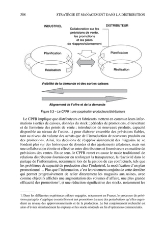 308 STRATÉGIE ET MANAGEMENT DANS LA DISTRIBUTION
Le CPFR implique que distributeurs et fabricants mettent en commun leurs infor-
mations (sorties de caisses, données du stock ; périodes de promotions, d’ouverture
et de fermeture des points de vente ; introduction de nouveaux produits, capacité
disponible au niveau de l’usine…) pour élaborer ensemble des prévisions fiables,
tant au niveau du volume des achats que de l’introduction de nouveaux produits ou
des promotions. Ainsi, les décisions de réapprovisionnement des magasins ne se
fondent plus sur des historiques de données et des ajustements aléatoires, mais sur
une collaboration étroite et effective entre distributeurs et fournisseurs en matière de
prévisions des ventes. En ce sens, le CPFR remet en cause le mode traditionnel de
relations distributeur-fournisseur en renforçant la transparence, la réactivité dans le
partage de l’information, notamment lors de la gestion de cas conflictuels, tels que
les problèmes de capacité de production chez l’industriel, la modification d’un plan
promotionnel… Plus que l’information, c’est le traitement conjoint de cette dernière
qui permet progressivement de relier directement les magasins aux usines, avec
comme objectifs affichés une augmentation des volumes d’affaire, une plus grande
efficacité des promotions1, et une réduction significative des stocks, notamment les
1. Dans les différentes expériences pilotes engagées, notamment en France, le processus de prévi-
sions partagées s’applique essentiellement aux promotions à cause des perturbations qu’elles engen-
drent au niveau des approvisionnements et de la production. Le but conjointement recherché est
alors d’éviter simultanément les ruptures et les stocks résiduels en fin d’opérations commerciales.
Collaboration sur les
prévisions de vente,
les promotions
et les plans
de réapprovisionnement
Visibilité de la demande et des sorties caisses
Alignement de l’offre et de la demande
Planification
Réalisation
Planification
Réalisation
INDUSTRIEL DISTRIBUTEUR
Figure 9.3 – Le CPFR : une coopération producteurs/distributeurs
50672_ManDist_p287p318_MM Page 308 Jeudi, 24. août 2006 5:08 17
 