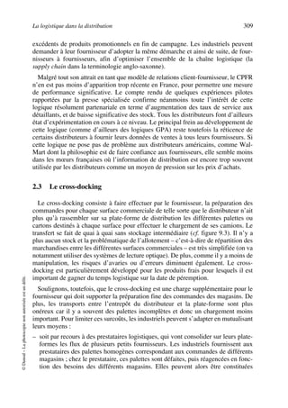 La logistique dans la distribution 309
©Dunod–Laphotocopienonautoriséeestundélit.
excédents de produits promotionnels en fin de campagne. Les industriels peuvent
demander à leur fournisseur d’adopter la même démarche et ainsi de suite, de four-
nisseurs à fournisseurs, afin d’optimiser l’ensemble de la chaîne logistique (la
supply chain dans la terminologie anglo-saxonne).
Malgré tout son attrait en tant que modèle de relations client-fournisseur, le CPFR
n’en est pas moins d’apparition trop récente en France, pour permettre une mesure
de performance significative. Le compte rendu de quelques expériences pilotes
rapportées par la presse spécialisée confirme néanmoins toute l’intérêt de cette
logique résolument partenariale en terme d’augmentation des taux de service aux
détaillants, et de baisse significative des stock. Tous les distributeurs font d’ailleurs
état d’expérimentation en cours à ce niveau. Le principal frein au développement de
cette logique (comme d’ailleurs des logiques GPA) reste toutefois la réticence de
certains distributeurs à fournir leurs données de ventes à tous leurs fournisseurs. Si
cette logique ne pose pas de problème aux distributeurs américains, comme Wal-
Mart dont la philosophie est de faire confiance aux fournisseurs, elle semble moins
dans les mœurs françaises où l’information de distribution est encore trop souvent
utilisée par les distributeurs comme un moyen de pression sur les prix d’achats.
2.3 Le cross-docking
Le cross-docking consiste à faire effectuer par le fournisseur, la préparation des
commandes pour chaque surface commerciale de telle sorte que le distributeur n’ait
plus qu’à rassembler sur sa plate-forme de distribution les différentes palettes ou
cartons destinés à chaque surface pour effectuer le chargement de ses camions. Le
transfert se fait de quai à quai sans stockage intermédiaire (cf. figure 9.3). Il n’y a
plus aucun stock et la problématique de l’allotement – c’est-à-dire de répartition des
marchandises entre les différentes surfaces commerciales – est très simplifiée (on va
notamment utiliser des systèmes de lecture optique). De plus, comme il y a moins de
manipulation, les risques d’avaries ou d’erreurs diminuent également. Le cross-
docking est particulièrement développé pour les produits frais pour lesquels il est
important de gagner du temps logistique sur la date de péremption.
Soulignons, toutefois, que le cross-docking est une charge supplémentaire pour le
fournisseur qui doit supporter la préparation fine des commandes des magasins. De
plus, les transports entre l’entrepôt du distributeur et la plate-forme sont plus
onéreux car il y a souvent des palettes incomplètes et donc un chargement moins
important. Pour limiter ces surcoûts, les industriels peuvent s’adapter en mutualisant
leurs moyens :
– soit par recours à des prestataires logistiques, qui vont consolider sur leurs plate-
formes les flux de plusieurs petits fournisseurs. Les industriels fournissent aux
prestataires des palettes homogènes correspondant aux commandes de différents
magasins ; chez le prestataire, ces palettes sont défaites, puis réagencées en fonc-
tion des besoins des différents magasins. Elles peuvent alors être constituées
50672_ManDist_p287p318_MM Page 309 Jeudi, 24. août 2006 5:08 17
 