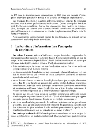 Les facteurs d’environnement de la distribution 23
©Dunod–Laphotocopienonautoriséeestundélit.
du CA pour les investissements informatiques en 1998 pour une majorité d’entre-
prises interrogées par Ernst et Young, et les 2/3 avec un budget en augmentation1).
Les pratiques de gestion et la culture entrepreneuriale des sociétés du commerce
moderne s’en trouvent profondément bouleversées. Quatre principales fonctions
sont dévolues aux machines : fournir des informations dans l’entreprise commer-
ciale, échanger des données avec d’autres sociétés (fournisseurs en particulier),
gérer différemment les relations avec les clients, remplacer ou compléter le point de
vente avec Internet.
Nous analyserons successivement chacun de ces domaines, en insistant sur les
conséquences marketing de ces innovations.
1 La fourniture d’informations dans l’entreprise
de distribution
Les caisses à scanner offrent d’évidents avantages immédiats : suppression du
marquage individuel des prix et réduction du coût d’encaissement grâce à un gain de
temps. Mais c’est surtout la possibilité d’obtenir des informations sur les ventes par
référence qui est intéressante et porteuse d’utilisations commerciales :
– lutte anti-démarque inconnue, par une localisation précise des pertes subies et
donc possibilité d’un meilleur contrôle ;
– gestion automatisée des achats avec des commandes plus rapides et plus précises
(on ne rachète que ce qui se vend, en tenant compte des conditions de remises
quantitatives du fournisseur) ;
– étude des assortiments permettant de multiples analyses : par exemple, classement
des « Top 10 » par famille de produits (en ventes, chiffre d’affaires et marges),
concentration 20-80 des ventes et marges, recherche de corrélations entre ventes
et température extérieure (bière…), sélection des articles les plus intéressants à
vendre selon la composition de la zone de chalandise (géomarketing) ;
– la gestion des prix de vente est aussi facilitée : comparaison entre prix moyen
d’offre et prix moyen de demande, calculs d’élasticité de la demande par rapport
aux prix, gestion des démarques de prix sur les produits saisonniers… ;
– des tests merchandising pour étudier le meilleur emplacement d’un produit sont
possibles, ainsi qu’une amélioration de l’efficacité des promotions : quelles sont
les références les plus sensibles à telle méthode promotionnelle, quelle est la
meilleure période, quels sont les impacts sur les autres produits ?
Les cartes privatives de fidélité ou de paiement constituent un autre moyen de
nouer avec les clients un marketing relationnel. Chacun d’entre eux peut être mieux
1. LSA, « Les distributeurs accentuent leurs investissements en informatique » n° 1619,
25 février 1999, p. 56 à 58.
50672_ManDist_p005p034_MM Page 23 Jeudi, 24. août 2006 5:00 17
 