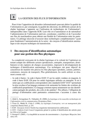 La logistique dans la distribution 311
©Dunod–Laphotocopienonautoriséeestundélit.
LA GESTION DES FLUX D’INFORMATION
Pour éviter l’apparition de désordres informationnels pouvant altérer la qualité de
l’information et, par conséquent, la qualité des décisions, les différents acteurs de la
chaîne logistique s’appuient sur l’utilisation de technologies de l’information1,
indispensables dans l’approche ECR. Leur rôle est d’automatiser et de rationaliser
l’administration de l’information (prévoir, coordonner, contrôler) et de l’accrocher
aux flux de marchandises pour obtenir une fluidité de l’information entre les parte-
naires. Ce pilotage nécessite d’associer deux technologies complémentaires2 ayant
pour fondement l’automatisation de la saisie : des moyens d’identification automa-
tique et des moyens techniques de transmission.
1 Des moyens d’identification automatique
pour une gestion des flux physiques
La complexité croissante de la chaîne logistique et la volonté de l’optimiser en
tenant compte des différents acteurs (producteurs, entrepôts, transporteurs, distri-
buteurs) et des ruptures de charges occasionnées, imposent le développement de
techniques d’identification automatique. Ces techniques ont pour objectif de
caractériser de manière très précise les flux physiques (produits, cartons, palettes,
conteneurs, moyens de transport). Plus généralement, les outils utilisés se résu-
ment comme suit :
– le code à barres : le code à barres EAN 13 sur les unités vendues en magasin, le
code à barre EAN 128 pour les unités logistiques utilisées en entrepôts. Il est à
noter que ces codifications correspondent à des standards EAN3.UCC4 permettant
la mise en place d’un langage commun et de surmonter les limites des systèmes de
codification propriétaires. Ce langage commun repose notamment sur une identifi-
cation partagée des produits, des colis et des palettes5. Par ailleurs, l’obligation de
partage d’information entre partenaires commerciaux s’accentue à cause des
1. Allab S., Swingedauw N., Tallandier, D. (2000), La logistique et les nouvelles technologies de
l’information et de la communication, Économica, Paris.
2. Tixier D., Mathé H., Colin J. (1996), La logistique d’entreprise, vers un management plus
compétitif, Dunod, Paris, p. 231.
3. EAN : European Article Numbering (organisme international de codification).
4. UCC : Uniform Code Council (organisme gérant le système d’identification des articles pour
les USA et le Canada).
5. Georget P. (2005), « La traçabilité au secours du consommateur », Logistiques Magazine, hors
série, 6-8.
Section
3
50672_ManDist_p287p318_MM Page 311 Jeudi, 24. août 2006 5:08 17
 