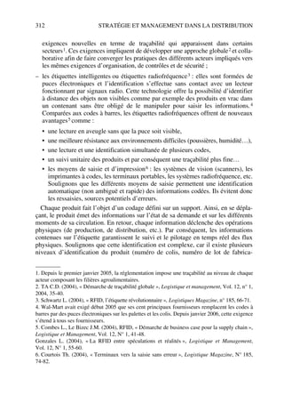 312 STRATÉGIE ET MANAGEMENT DANS LA DISTRIBUTION
exigences nouvelles en terme de traçabilité qui apparaissent dans certains
secteurs1. Ces exigences impliquent de développer une approche globale2 et colla-
borative afin de faire converger les pratiques des différents acteurs impliqués vers
les mêmes exigences d’organisation, de contrôles et de sécurité ;
– les étiquettes intelligentes ou étiquettes radiofréquence3 : elles sont formées de
puces électroniques et l’identification s’effectue sans contact avec un lecteur
fonctionnant par signaux radio. Cette technologie offre la possibilité d’identifier
à distance des objets non visibles comme par exemple des produits en vrac dans
un contenant sans être obligé de le manipuler pour saisir les informations.4
Comparées aux codes à barres, les étiquettes radiofréquences offrent de nouveaux
avantages5 comme :
• une lecture en aveugle sans que la puce soit visible,
• une meilleure résistance aux environnements difficiles (poussières, humidité…),
• une lecture et une identification simultanée de plusieurs codes,
• un suivi unitaire des produits et par conséquent une traçabilité plus fine…
• les moyens de saisie et d’impression6 : les systèmes de vision (scanners), les
imprimantes à codes, les terminaux portables, les systèmes radiofréquence, etc.
Soulignons que les différents moyens de saisie permettent une identification
automatique (non ambiguë et rapide) des informations codées. Ils évitent donc
les ressaisies, sources potentiels d’erreurs.
Chaque produit fait l’objet d’un codage défini sur un support. Ainsi, en se dépla-
çant, le produit émet des informations sur l’état de sa demande et sur les différents
moments de sa circulation. En retour, chaque information déclenche des opérations
physiques (de production, de distribution, etc.). Par conséquent, les informations
contenues sur l’étiquette garantissent le suivi et le pilotage en temps réel des flux
physiques. Soulignons que cette identification est complexe, car il existe plusieurs
niveaux d’identification du produit (numéro de colis, numéro de lot de fabrica-
1. Depuis le premier janvier 2005, la réglementation impose une traçabilité au niveau de chaque
acteur composant les filières agroalimentaires.
2. TA C.D. (2004), « Démarche de traçabilité globale », Logistique et management, Vol. 12, n° 1,
2004, 35-40.
3. Schwartz L. (2004), « RFID, l’étiquette révolutionnaire », Logistiques Magazine, n° 185, 66-71.
4. Wal-Mart avait exigé début 2005 que ses cent principaux fournisseurs remplacent les codes à
barres par des puces électroniques sur les palettes et les colis. Depuis janvier 2006, cette exigence
s’étend à tous ses fournisseurs.
5. Combes L., Le Bizec J.M. (2004), RFID, « Démarche de business case pour la supply chain »,
Logistique et Management, Vol. 12, N° 1, 41-48.
Gonzales L. (2004), « La RFID entre spéculations et réalités », Logistique et Management,
Vol. 12, N° 1, 55-60.
6. Courtois Th. (2004), « Terminaux vers la saisie sans erreur », Logistique Magazine, N° 185,
74-82.
50672_ManDist_p287p318_MM Page 312 Jeudi, 24. août 2006 5:08 17
 