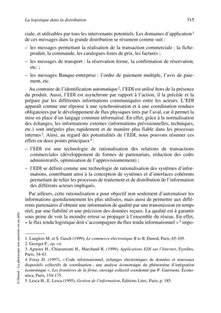 La logistique dans la distribution 315
©Dunod–Laphotocopienonautoriséeestundélit.
ciale, et utilisables par tous les intervenants potentiels. Les domaines d’application1
de ces messages dans la grande distribution se résument comme suit :
– les messages permettant la réalisation de la transaction commerciale : la fiche-
produit, la commande, les catalogues-listes de prix, les factures ;
– les messages de transport : la réservation ferme, la confirmation de réservation,
etc. ;
– les messages Banque-entreprise : l’ordre de paiement multiple, l’avis de paie-
ment, etc.
Au contraire de l’identification automatique2, l’EDI est utilisé hors de la présence
du produit. Aussi, l’EDI est asynchrone par rapport à l’action, il la précède et la
prépare par les différentes informations communiquées entre les acteurs. L’EDI
apparaît comme une réponse à une synchronisation et à une coordination rendues
obligatoires par le développement de flux physiques tirés par l’aval, car il permet la
mise en place d’un langage commun informatisé. En effet, grâce à la normalisation
des échanges, les informations externes (informations prévisionnelles, techniques,
etc.) sont intégrées plus rapidement et de manière plus fiable dans les processus
internes3. Ainsi, au regard des potentialités de l’EDI, nous pouvons résumer ces
effets en deux points principaux4 :
– l’EDI est une technologie de rationalisation des relations de transactions
commerciales (développement de formes de partenariats, réduction des coûts
administratifs, optimisation de l’approvisionnement) ;
– l’EDI se définit comme une technologie de rationalisation des systèmes d’infor-
mations, contribuant ainsi à la conception de systèmes et d’interfaces cohérents
permettant de relier les processus de traitement et de distribution de l’information
des différents acteurs impliqués.
Par ailleurs, cette rationalisation a pour objectif non seulement d’automatiser les
informations quotidiennement les plus utilisées, mais aussi de permettre aux diffé-
rents partenaires d’obtenir une information de qualité par une transmission en temps
réel, par une fiabilité et une précision des données reçues. La qualité est à garantir
sous peine de voir la moindre erreur se propager à l’ensemble du réseau. En effet,
« le flux tendu logistique doit s’accompagner du flux tendu informationnel »5 impo-
1. Langlois M. et S. Gasch (1999), Le commerce électronique B to B, Dunod, Paris, 65-105.
2. Georget P., op. cit.
3. Agnoux H., Chiaramonti H., Marchand R. (1999), Applications EDI sur l’Internet, Eyrolles,
Paris, 34-43.
4. Foray D. (1997), « Code informationnel, échanges électroniques de données et nouveaux
dispositifs collectifs de coordination ; une analyse économique du phénomène d’intégration
économique », Les frontières de la firme, ouvrage collectif coordonné par P. Garrouste, Écono-
mica, Paris, 154-175.
5. Lesca H., E. Lesca (1995), Gestion de l’information, Éditions Litec, Paris, p. 185.
50672_ManDist_p287p318_MM Page 315 Jeudi, 24. août 2006 5:08 17
 