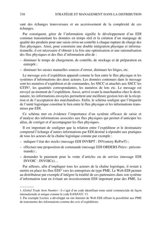 316 STRATÉGIE ET MANAGEMENT DANS LA DISTRIBUTION
sant des échanges transversaux et un accroissement de la complexité de ces
échanges.
Par conséquent, gérer de l’information signifie le développement d’un EDI
commun transmettant les données en temps réel et la création d’un marquage de
qualité des produits pour une saisie et/ou un contrôle à chaque rupture de charge des
flux physiques. Ainsi, pour construire une double intégration physique et informa-
tionnelle, il est nécessaire d’obtenir à la fois une optimisation et une rationalisation
des flux physiques et des flux d’information afin de :
– diminuer le temps de chargement, de contrôle, de stockage et de préparation en
entrepôt ;
– diminuer les saisies manuelles sources d’erreur, diminuer les litiges, etc.
Le message avis d’expédition apparaît comme le lien entre le flux physique et les
systèmes d’informations des deux acteurs. Les données contenues dans le message
sont les numéros d’expédition et de commandes, les SSCC et attachés aux SSCC les
GTIN1, les quantités correspondantes, les numéros de lots etc. Le message est
envoyé au moment de l’expédition. Aussi, arrivé avant la marchandise chez le desti-
nataire, les informations envoyées permettent une meilleure gestion lors de la récep-
tion et de l’acceptation des marchandises. Enfin, le schéma souligne que l’étiquette
de l’unité logistique constitue le lien entre le flux physique et les informations trans-
mises par EDI.
Ce schéma met en évidence l’importance d’un système efficace de saisie et
d’analyse des informations associées aux flux physiques qui permet d’anticiper les
aléas, de corriger et d’accompagner les flux physiques.
Il est important de souligner que la relation entre l’expéditeur et le destinataire
comprend l’échange d’autres informations par EDI destiné à répondre aux pratiques
de tous les acteurs de la chaîne logistique comme par exemple :
– indiquer l’état des stocks (message EDI INVRPT : INVentory RePorT) ;
– effectuer une proposition de commande (message EDI ORDERS Préco : précom-
mande) ;
– demander le paiement pour la vente d’articles ou de service (message EDI
INVOIC : INVOICe)…
Par ailleurs, afin d’impliquer tous les acteurs de la chaîne logistique, il restait à
mettre en place les flux EDI2 vers les entreprises de type PME. Le Web EDI permet
au distributeur par exemple d’intégrer la totalité de ces partenaires dans son système
d’information tout en évitant un investissement EDI important pour des PME. Le
1. Global Trade Item Number : il s’agit d’un code identifiant toute unité commerciale de façon
internationale et unique comme le code EAN/UCC 13.
2. Par exemple Leclerc a développé un site Internet de Web EDI offrant la possibilité aux PME
de transmettre des informations comme des avis d’expéditions.
50672_ManDist_p287p318_MM Page 316 Jeudi, 24. août 2006 5:08 17
 