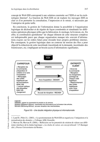 La logistique dans la distribution 317
©Dunod–Laphotocopienonautoriséeestundélit.
concept de Web EDI correspond à une solution construite sur l’EDI et sur les tech-
nologies Internet1. La fonction du Web EDI est de traduire les messages EDI en
clair et d’en permettre la consultation, l’impression et le retrait, si nécessaire par
l’entreprise de petite taille.
En conclusion, la gestion de l’information donne la possibilité à l’organisation
logistique de déclencher et de réguler de façon coordonnée et simultanée les diffé-
rentes opérations physiques telles que la fabrication, le stockage, la livraison, etc. En
effet, la coordination quotidienne2 de chaque élément de cette structure complexe
est indispensable parce que chaque organisation manque très souvent d’informa-
tions exactes sur les ordres futurs pour résoudre leurs propres problèmes internes.
Par conséquent, la gestion logistique dans un contexte de tension des flux a pour
objectif la réduction de cette incertitude (incertitude de la demande, incertitudes des
fournisseurs, etc.) impliquant un besoin accru d’informations signifiantes.
1. Land D., Pillet J.L. (2003), « Le positionnement du Web EDI en regard avec l’intégration et la
normalisation des données », Colloque AIM, Grenoble.
2. Morvan Th, Morvan N. (2004), « Réflexions sur les potentiels de création de valeurs aux diffé-
rentes interfaces de la chaîne logistique », La chaîne de valeur, un concept démodé ?, P. Baranger
(dir.), Presses Universitaires de Rennes.
EDI
ORDERS
Avis d’expédition : DESADV
Accusé de réception : RECADV
5
Légende :
ORDERS : passer la commande du produit ou du service.
DESADV (DESpatch ADVice) : transmettre les informations sur la livraison des articles.
RECADV (RECeving ADVice) : accuser réception des marchandises.
CARREFOUR
– Réception de
la commande,
préparation et
création d’un avis
d’expédition
– Marquages
des unités
logistiques par
les fournisseurs
(EAN 128)
– Lecture optique
des étiquettes
EAN 128 :
chargement
ENTREPÔT
CLIENT
– Envoi de
la commande
– Réception
du chargement,
pointage de
chaque unité
logistique
– Rapprochement
des unités
logistiques
avec l’avis
d’expédition
EDI
Figure 9.6 – Une double intégration physique et informationnelle
50672_ManDist_p287p318_MM Page 317 Jeudi, 24. août 2006 5:08 17
 
