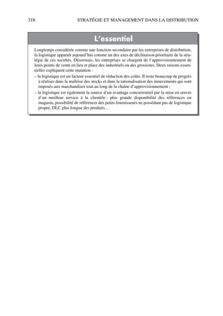 318 STRATÉGIE ET MANAGEMENT DANS LA DISTRIBUTION
L’essentiel
Longtemps considérée comme une fonction secondaire par les entreprises de distribution,
la logistique apparaît aujourd’hui comme un des axes de déclinaison prioritaire de la stra-
tégie de ces sociétés. Désormais, les entreprises se chargent de l’approvisionnement de
leurs points de vente en lieu et place des industriels ou des grossistes. Deux raisons essen-
tielles expliquent cette mutation :
– la logistique est un facteur essentiel de réduction des coûts. Il reste beaucoup de progrès
à réaliser dans la maîtrise des stocks et dans la rationalisation des mouvements qui sont
imposés aux marchandises tout au long de la chaîne d’approvisionnement ;
– la logistique est également la source d’un avantage concurrentiel par la mise en œuvre
d’un meilleur service à la clientèle : plus grande disponibilité des références en
magasin, possibilité de référencer des petits fournisseurs ne possédant pas de logistique
propre, DLC plus longue des produits…
50672_ManDist_p287p318_MM Page 318 Jeudi, 24. août 2006 5:08 17
 