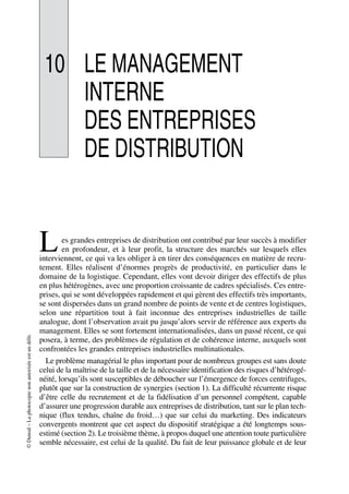 ©Dunod–Laphotocopienonautoriséeestundélit.
10 LE MANAGEMENT
INTERNE
DES ENTREPRISES
DE DISTRIBUTION
es grandes entreprises de distribution ont contribué par leur succès à modifier
en profondeur, et à leur profit, la structure des marchés sur lesquels elles
interviennent, ce qui va les obliger à en tirer des conséquences en matière de recru-
tement. Elles réalisent d’énormes progrès de productivité, en particulier dans le
domaine de la logistique. Cependant, elles vont devoir diriger des effectifs de plus
en plus hétérogènes, avec une proportion croissante de cadres spécialisés. Ces entre-
prises, qui se sont développées rapidement et qui gèrent des effectifs très importants,
se sont dispersées dans un grand nombre de points de vente et de centres logistiques,
selon une répartition tout à fait inconnue des entreprises industrielles de taille
analogue, dont l’observation avait pu jusqu’alors servir de référence aux experts du
management. Elles se sont fortement internationalisées, dans un passé récent, ce qui
posera, à terme, des problèmes de régulation et de cohérence interne, auxquels sont
confrontées les grandes entreprises industrielles multinationales.
Le problème managérial le plus important pour de nombreux groupes est sans doute
celui de la maîtrise de la taille et de la nécessaire identification des risques d’hétérogé-
néité, lorsqu’ils sont susceptibles de déboucher sur l’émergence de forces centrifuges,
plutôt que sur la construction de synergies (section 1). La difficulté récurrente risque
d’être celle du recrutement et de la fidélisation d’un personnel compétent, capable
d’assurer une progression durable aux entreprises de distribution, tant sur le plan tech-
nique (flux tendus, chaîne du froid…) que sur celui du marketing. Des indicateurs
convergents montrent que cet aspect du dispositif stratégique a été longtemps sous-
estimé (section 2). Le troisième thème, à propos duquel une attention toute particulière
semble nécessaire, est celui de la qualité. Du fait de leur puissance globale et de leur
L
50672_ManDist_p319p348_MM Page 319 Jeudi, 24. août 2006 5:29 17
 