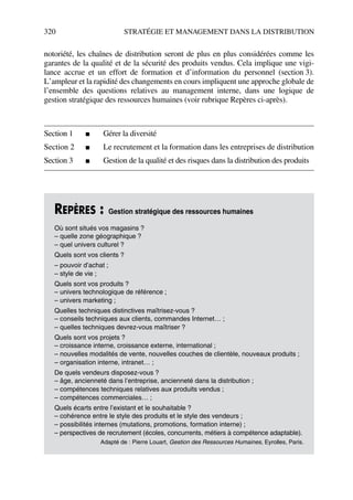 320 STRATÉGIE ET MANAGEMENT DANS LA DISTRIBUTION
notoriété, les chaînes de distribution seront de plus en plus considérées comme les
garantes de la qualité et de la sécurité des produits vendus. Cela implique une vigi-
lance accrue et un effort de formation et d’information du personnel (section 3).
L’ampleur et la rapidité des changements en cours impliquent une approche globale de
l’ensemble des questions relatives au management interne, dans une logique de
gestion stratégique des ressources humaines (voir rubrique Repères ci-après).
Section 1 ■ Gérer la diversité
Section 2 ■ Le recrutement et la formation dans les entreprises de distribution
Section 3 ■ Gestion de la qualité et des risques dans la distribution des produits
REPÈRES : Gestion stratégique des ressources humaines
Où sont situés vos magasins ?
– quelle zone géographique ?
– quel univers culturel ?
Quels sont vos clients ?
– pouvoir d’achat ;
– style de vie ;
Quels sont vos produits ?
– univers technologique de référence ;
– univers marketing ;
Quelles techniques distinctives maîtrisez-vous ?
– conseils techniques aux clients, commandes Internet… ;
– quelles techniques devrez-vous maîtriser ?
Quels sont vos projets ?
– croissance interne, croissance externe, international ;
– nouvelles modalités de vente, nouvelles couches de clientèle, nouveaux produits ;
– organisation interne, intranet… ;
De quels vendeurs disposez-vous ?
– âge, ancienneté dans l’entreprise, ancienneté dans la distribution ;
– compétences techniques relatives aux produits vendus ;
– compétences commerciales… ;
Quels écarts entre l’existant et le souhaitable ?
– cohérence entre le style des produits et le style des vendeurs ;
– possibilités internes (mutations, promotions, formation interne) ;
– perspectives de recrutement (écoles, concurrents, métiers à compétence adaptable).
Adapté de : Pierre Louart, Gestion des Ressources Humaines, Eyrolles, Paris.
50672_ManDist_p319p348_MM Page 320 Jeudi, 24. août 2006 5:29 17
 