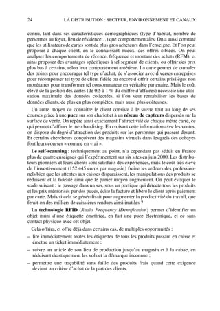 24 LA DISTRIBUTION : SECTEUR, ENVIRONNEMENT ET CANAUX
connu, tant dans ses caractéristiques démographiques (type d’habitat, nombre de
personnes au foyer, lieu de résidence…) que comportementales. On a aussi constaté
que les utilisateurs de cartes sont de plus gros acheteurs dans l’enseigne. Et l’on peut
proposer à chaque client, en le connaissant mieux, des offres ciblées. On peut
analyser les comportements de récence, fréquence et montant des achats (RFM), et
ainsi proposer des avantages spécifiques à tel segment de clients, ou offrir des prix
plus bas à certains, selon leur comportement antérieur. La carte permet de cumuler
des points pour encourager tel type d’achat, de s’associer avec diverses entreprises
pour récompenser tel type de client fidèle ou encore d’offrir certains privilèges non
monétaires pour transformer tel consommateur en véritable partenaire. Mais le coût
élevé de la gestion des cartes (de 0,5 à 1 % du chiffre d’affaires) nécessite une utili-
sation maximale des données collectées, si l’on veut rentabiliser les bases de
données clients, de plus en plus complètes, mais aussi plus coûteuses.
Un autre moyen de connaître le client consiste à le suivre tout au long de ses
courses grâce à une puce sur son chariot et à un réseau de capteurs dispersés sur la
surface de vente. On repère ainsi exactement l’attractivité de chaque mètre carré, ce
qui permet d’affiner le merchandising. En croisant cette information avec les ventes,
on dispose du degré d’attraction des produits sur les personnes qui passent devant.
Et certains chercheurs conçoivent des magasins virtuels dans lesquels des cobayes
font leurs courses « comme en vrai ».
Le self-scanning : techniquement au point, n’a cependant pas séduit en France
plus de quatre enseignes qui l’expérimentent sur six sites en juin 2000. Les distribu-
teurs pionniers et leurs clients sont satisfaits des expériences, mais le coût très élevé
de l’investissement (152 445 euros par magasin) freine les ardeurs des profession-
nels bien que les attentes aux caisses disparaissent, les manipulations des produits se
réduisent et la fidélité ainsi que le panier moyen augmentent. On peut évoquer le
stade suivant : le passage dans un sas, sous un portique qui détecte tous les produits
et les prix mémorisés par des puces, édite la facture et libère le client après paiement
par carte. Mais si cela se généralisait pour augmenter la productivité du travail, que
ferait-on des milliers de caissières rendues ainsi inutiles ?
La technologie RFID (Radio Frequency IDentification) permet d’identifier un
objet muni d’une étiquette émettrice, en fait une puce électronique, et ce sans
contact physique avec cet objet.
Cela offrira, et offre déjà dans certains cas, de multiples opportunités :
– lire immédiatement toutes les étiquettes de tous les produits passant en caisse et
émettre un ticket immédiatement ;
– suivre un article de son lieu de production jusqu’au magasin et à la caisse, en
réduisant drastiquement les vols et la démarque inconnue ;
– permettre une traçabilité sans faille des produits frais quand cette exigence
devient un critère d’achat de la part des clients.
50672_ManDist_p005p034_MM Page 24 Jeudi, 24. août 2006 5:00 17
 
